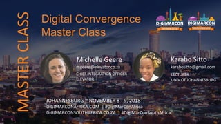 Michelle Geere
mgeere@elevator.co.za
CHIEF INTEGRATION OFFICER
ELEVATOR
JOHANNESBURG ~ NOVEMBER 8 - 9, 2018
DIGIMARCONAFRICA.COM | #DigiMarConAfrica
DIGIMARCONSOUTHAFRICA.CO.ZA | #DigiMarConSouthAfrica
Digital Convergence
Master Class
MASTERCLASS
Karabo Sitto
karabositto@gmail.com
LECTURER
UNIV OF JOHANNESBURG
 