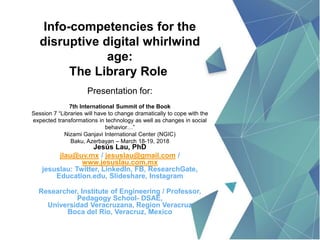 Info-competencies for the
disruptive digital whirlwind
age:
The Library Role
Presentation for:
7th International Summit of the Book
Session 7 “Libraries will have to change dramatically to cope with the
expected transformations in technology as well as changes in social
behavior…”
Nizami Ganjavi International Center (NGIC)
Baku, Azerbayan – March 18-19, 2018
Jesús Lau, PhD
jlau@uv.mx / jesuslau@gmail.com /
www.jesuslau.com.mx
jesuslau: Twitter, LinkedIn, FB, ResearchGate,
Education.edu, Slideshare, Instagram
Researcher, Institute of Engineering / Professor,
Pedagogy School- DSAE,
Universidad Veracruzana, Region Veracruz
Boca del Rio, Veracruz, Mexico
 