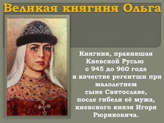 Княгиня, правившая
Киевской Русью
с 945 до 960 года
в качестве регентши при
малолетнем
сыне Святославе,
после гибели её мужа,
киевского князя Игоря
Рюриковича.
 