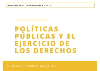 MINISTERIO DE INCLUSIÓN ECONOMICA Y SOCIAL
SOLEDAD VELA | VICEMINISTRA DE INCLUSION SOCIAL 
POLÍTICAS
PÚBLICAS Y EL
EJERCICIO DE
LOS DERECHOS 
 
