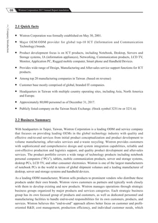 08 Wistron Corporation 2017 Annual Report translation
CompanyIntroduction
2 2.1 Quick facts
 Wistron Corporation was formally established on May 30, 2001.
 Major OEM/ODM provider for global top-10 ICT (Information and Communication
Technology) brands.
 Product development focus is on ICT products, including Notebook, Desktop, Servers and
Storage systems, IA (information appliances), Networking, Communication products, LCD TV,
Monitor, Application PC, Rugged mobile computer, Smart phone and Handheld Devices.
 Provides wide range of Design, Manufacturing and After-sales service support functions for ICT
products.
 Among top 20 manufacturing companies in Taiwan .(based on revenue)
 Customer base mostly comprised of global, branded IT companies.
 Headquarters in Taiwan with multiple country operating sites, including Asia, North America
and Europe.
 Approximately 80,000 personnel as of December 31, 2017.
 Publicly listed company on the Taiwan Stock Exchange. (Stock symbol 3231.tw or 3231.tt)
2.2 Business Summary
With headquarters in Taipei, Taiwan, Wistron Corporation is a leading ODM and service company
that focuses on providing leading OEMs in the global technology industry with quality and
effective end-to-end services from initial product conceptualization and product development to
volume manufacturing, after-sales services and e-waste recycling. Wistron provides customers
with sophisticated and comprehensive design and system integration capabilities, reliable and
cost-effective production and logistics support, and quality product development and after-sales
services. The product portfolio covers a wide range of technology products including notebook
personal computers (“PCs”), tablets, mobile communication products, server and storage systems,
desktop PCs, LCD TV, and other consumer electronics. Wistron is one of the largest manufacturers
of notebook PCs in the world in terms of global shipment volumes and a leading manufacturer of
desktop, server and storage systems and handheld devices.
As a leading ODM manufacturer, Wistron sells products to prominent vendors who distribute these
products under their own brands. Wistron views customers as partners and typically work closely
with them to develop existing and new products. Wistron manages operations through strategic
business groups organized by major products and services categories. Each strategic business
group has its own focused group of products and customers, as well as dedicated personnel and
manufacturing facilities to handle end-to-end responsibilities for its own customers, products, and
services. Wistron believes this “end-to-end” approach allows better focus on customer and profit-
oriented R&D, cost management, production efficiency, and individual customer needs, which
 