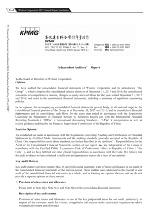 F-2 Wistron Corporation 2017 Annual Report translation
FinancialStatementsConsolidatedWithSubsidiariesAuditedbyCPAof2017
10
Independent Auditors Report
To the Board of Directors of Wistron Corporation:
Opinion
We have audited the consolidated financial statements of Wistron Corporation and its subsidiaries( the
Group ), which comprise the consolidated balance sheets as of December 31, 2017 and 2016, the consolidated
statements of comprehensive income, changes in equity and cash flows for the years ended December 31, 2017
and 2016, and notes to the consolidated financial statements, including a summary of significant accounting
policies.
In our opinion, the accompanying consolidated financial statements present fairly, in all material respects, the
consolidated financial position of the Group as at December 31, 2017 and 2016, and its consolidated financial
performance and its consolidated cash flows for the years then ended in accordance with the Regulations
Governing the Preparation of Financial Reports by Securities Issuers and with the International Financial
Reporting Standards ( IFRSs ), International Accounting Standards ( IASs ), interpretation as well as
related guidance endorsed by the Financial Supervisory Commission of the Republic of China.
Basis for Opinion
We conducted our audit in accordance with the Regulations Governing Auditing and Certification of Financial
Statements by Certified Public Accountants and the auditing standards generally accepted in the Republic of
China. Our responsibilities under those standards are further described in the Auditors Responsibilities for the
Audit of the Consolidated Financial Statements section of our report. We are independent of the Group in
accordance with the Certified Public Accountants Code of Professional Ethics in Republic of China ( the
Code ), and we have fulfilled our other ethical responsibilities in accordance with the Code. We believe that
the audit evidence we have obtained is sufficient and appropriate to provide a basis of our opinion.
Key Audit Matters
Key audit matters are those matters that, in our professional judgment, were of most significance in our audit of
the consolidated financial statements of the current period. These matters were addressed in the context of our
audit of the consolidated financial statements as a whole, and in forming our opinion thereon, and we do not
provide a separate opinion on these matters.
1. Provision of sales return and allowance
Please refer to Note 4(p), Note 5(a), and Note 6(k) of the consolidated financial statements.
Description of key audit matter
Provision of sales return and allowance is one of the key judgmental areas for our audit, particularly in
respect of the estimates made for rebates, chargebacks and returns under contractual requirements which
valuated sales return and allowance.
 