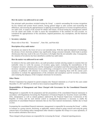 F-3Wistron Corporation 2017 Annual Report translation
FinancialStatementsConsolidatedWithSubsidiariesAuditedbyCPAof2017
10
How the matter was addressed in our audit
Our principal audit procedures included testing the Group s controls surrounding the revenue recognition
for key manual and systems based controls, tracing general ledger to sales systems and reconciling the
differences, and assessing the appropriateness in applying accounting policies to revenue recognition process;
our audit work, in respect of the accrual for rebates and returns, involved testing key management controls
over the claims and credits. In order to assess the reasonableness of the estimates for such accruals, we
considered the appropriateness of the calculation, imputed parameters, key assumptions, and the historical
experience.
2. Inventory valuation
Please refer to Note 4(h) Inventories , Note 5(b) , and Note 6(d).
Description of key audit matter
Inventories are stated at the lower of cost or net realizablevalue. With the rapid development of technology,
the advance of new electronic products may significantly change consumer demands, which leads to product
obsolescence that may result in the cost of inventory to be higher than the net realizable value. Consequently,
the valuation of inventories has been identified as another key audit matter.
How the matter was addressed in our audit
In relation to the key audit matter above, our audit procedures include selecting samples to examine their net
realizable values to verify the accuracy of inventory aging report; evaluating the reasonableness of the
Company's inventory valuation policy and the management's assumption used when measuring allowance for
inventory valuation and obsolescence losses; performing a retrospective review of the Company's historical
accuracy of judfments with reference to inventory valuation and comparing them with the current year's
calculation to evaluate the appropriateness of the estimation and assumption used for inventory valuation;
and evaluating the adequacy of the Company's disclosure for inventories.
Other Matter
Wistron Corporation has prepared its parent-company-only financial statements as of and for the years ended
December 31, 2017 and 2016, on which we have issued an unqualified opinion.
Responsibilities of Management and Those Charged with Governance for the Consolidated Financial
Statements
Management is responsible for the preparation and fair presentation of the consolidated financial statements in
accordance with Regulations Governing the Preparation of Financial Reports by Securities Issuers and IFRSs,
IASs, interpretation as well as related guidance endorsed by the Financial Supervisory Commission of the
Republic of China, and for such internal control as management determines is necessary to enable the
preparation of consolidated financial statements that are free from material misstatement, whether due to fraud
or error.
In preparing the consolidated financial statements, management is responsible for assessing the Group s ability
to continue as a going concern, disclosing, as applicable, matters related to going concern and using the going
concern basis of accounting unless management either intends to liquidate the Group or to cease operations, or
has no realistic alternative but to do so.
Those charged with governance are responsible for overseeing the Group s financial reporting process.
 