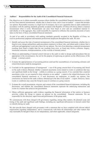 F-4 Wistron Corporation 2017 Annual Report translation
FinancialStatementsConsolidatedWithSubsidiariesAuditedbyCPAof2017
10 Auditors Responsibilities for the Audit of the Consolidated Financial Statements
Our objectives are to obtain reasonable assurance about whether the consolidated financial statements as a whole
are free from material misstatement, whether due to fraud or error, and to issue an auditor s report that includes
our opinion. Reasonable assurance is a high level of assurance, but is not a guarantee that an audit conducted in
accordance with the auditing standards generally accepted in the Republic of China will always detect a material
misstatement when it exists. Misstatements can arise from fraud or error and are considered material if,
individually or in the aggregate, they could reasonably be expected to influence the economic decisions of users
taken on the basis of these consolidated financial statements.
As part of an audit in accordance with auditing standards generally accepted in the Republic of China, we
exercise professional judgment and maintain professional skepticism throughout the audit. We also:
1. Identify and assess the risks of material misstatement of the consolidated financial statements, whether due to
fraud or error, design and perform audit procedures responsive to those risks, and obtain audit evidence that is
sufficient and appropriate to provide a basis for our opinion. The risk of not detecting a material misstatement
resulting from fraud is higher than for one resulting from error, as fraud may involve collusion, forgery,
intentional omissions, misrepresentations, or the override of internal control.
2. Obtain an understanding of internal control relevant to the audit in order to design audit procedures that are
appropriate in the circumstances, but not for the purpose of expressing an opinion on the effectiveness of the
Group s internal control.
3. Evaluate the appropriateness of accounting policies used and the reasonableness of accounting estimates and
related disclosures made by management.
4. Conclude on the appropriateness of management s use of the going concern basis of accounting and, based
on the audit evidence obtained, whether a material uncertainty exists related to events or conditions that may
cast significant doubt on the Group s ability to continue as a going concern. If we conclude that a material
uncertainty exists, we are required to draw attention in our auditor s report to the related disclosures in the
consolidated financial statements or, if such disclosures are inadequate, to modify our opinion. Our
conclusions are based on the audit evidence obtained up to the date of our auditor s report. However, future
events or conditions may cause the Group to cease to continue as a going concern.
5. Evaluate the overall presentation, structure and content of the consolidated financial statements, including the
disclosures, and whether the consolidated financial statements represent the underlying transactions and
events in a manner that achieves fair presentation.
6. Obtain sufficient appropriate audit evidence regarding the financial information of the entities or business
activities within the Group to express an opinion on the consolidated financial statements. We are
responsible for the direction, supervision and performance of the group audit.
We communicate with those charged with governance regarding, among other matters, the planned scope and
timing of the audit and significant audit findings, including any significant deficiencies in internal control that
we identify during our audit.
We also provide those charged with governance with a statement that we have complied with relevant ethical
requirements regarding independence, and to communicate with them all relationships and other matters that
may reasonably be thought to bear on our independence, and where applicable, related safeguards.
 