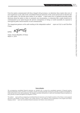 F-5Wistron Corporation 2017 Annual Report translation
FinancialStatementsConsolidatedWithSubsidiariesAuditedbyCPAof2017
10
Notes to Readers
The accompanying consolidated financial statements are intended only to present the consolidated statement of financial position,
financial performance and its cash flows in accordance with the accounting principles and practices generally accepted in the Republic of
China and not those of any other jurisdictions. The standards, procedures and practices to audit such consolidated financial statements are
those generally accepted and applied in the Republic of China.
The auditors report and the accompanying consolidated financial statements are the English translation of the Chinese version prepared
and used in the Republic of China. If there is any conflict between, or any difference in the interpretation of the English and Chinese
language auditors report and consolidated financial statements, the Chinese version shall prevail.
From the matters communicated with those charged with governance, we determine those matters that were of
most significance in the audit of the consolidated financial statements of the current period and are therefore the
key audit matters. We describe these matters in our auditor s report unless law or regulation precludes public
disclosure about the matter or when, in extremely rare circumstances, we determine that a matter should not be
communicated in our report because the adverse consequences of doing so would reasonably be expected to
outweigh the public interest benefits of such communication.
The engagement partners on the audit resulting in this independent auditors report are Lily Lu and Chia-Hsin
Chang.
KPMG
Taipei, Taiwan (Republic of China)
March 13, 2018
 