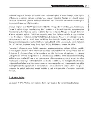 09Wistron Corporation 2017 Annual Report translation
CompanyIntroduction
2enhances long-term business performance and customer loyalty. Wistron manages other aspects
of business operations, such as company-wide strategy planning, finance, investment, human
resources, information systems, and legal compliance on a centralized basis to take advantage of
economies of scale and other synergies.
Wistron employs over 80,000 personnel worldwide, strategically located in Asia, America and
Europe in various design, manufacturing, R&D, e-waste recycling and after-sales services centers.
Manufacturing facilities are located in China, Taiwan, Malaysia, Mexico and Czech Republic.
Wistron maintains logistics facilities--comprising more than 70 logistics hubs worldwide--close
to the facilities of customers in the United States, Europe and Asia. For e-waste recycling, the
operations are located in United States and China. The after-sales service partner network spans
three continents in countries such as the United States, Brazil, Chile, Colombia, the Czech Republic,
the PRC, Taiwan, Singapore, Hong Kong, Japan, Turkey, Philippines, Mexico and India.
Our network of manufacturing facilities, customer services centers and logistics facilities provides
us with a global presence which allows our customers worldwide to work closely with us from the
design and development phases to the manufacturing, distribution and after-sales services stages.
Our operations network also permits us to simultaneously undertake multi-location manufacturing
and to arrange timely delivery to our customers or other end-users anywhere worldwide, often
resulting in cost savings on transportation and tariffs. In addition, our management culture and
experience have helped us achieve closer ties to our customers and greater economies of scale, while
meeting the specific requirements of our customers. This discipline will help us achieve our goal of
becoming the leading technology service provider in each new generation of consumer electronics
products.
2.3 Public listing
On August 19 2003, Wistron Corporation’s shares were listed on the Taiwan Stock Exchange.
 