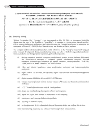 F-10 Wistron Corporation 2017 Annual Report translation
FinancialStatementsConsolidatedWithSubsidiariesAuditedbyCPAof2017
10
(English Translation of Consolidated Financial Statements and Report Originally Issued in Chinese)
WISTRON CORPORATION AND ITS SUBSIDIARIES
NOTES TO THE CONSOLIDATED FINANCIAL STATEMENTS
For the years ended December 31, 2017 and 2016
(expressed in Thousands of New Taiwan Dollars, unless otherwise specified)
(1) Company history
Wistron Corporation (the “ Company” ). was incorporated on May 30, 2001, as a company limited by
shares under the laws of the Republic of China (ROC). In pursuant to a restructuring plan of Acer Inc.
(AI) to improve its business performance and competitiveness, the Company was formed to acquire the net
assets spun off from AI’s DMS (Design, Manufacturing, and Service products) business.
The Company and its subsidiaries (hereinafter, jointly referred to as the “Group”), are currently engaged
in the research, development, design, manufacturing, testing and sales of the following products and semi-
finished products, and their peripheral equipment, parts and components:
(i) desktop computers, notebook computers, motherboards, servers, system platforms, high-speed
and multi-function multiple-CPU computer systems, multi-media computers, network
computers, consumer-type computers and special computers, micro-processors, CD-ROMs,
PDAs, panel PCs, pocket computers and interface cards;
(ii) video and internet telephones, video conferencing equipment and telecommunication
equipment;
(iii) digital satellite TV receivers, set-top boxes, digital video decoders and multi-media appliance
products;
(iv) digital cameras, CD-ROM drives and DVD-ROM drives;
(v) wireless receiver products (mobile phones, wireless LAN cards, and Bluetooth communication
modules);
(vi) LCD TVs and other electronic audio & visual products;
(vii) design and merchandising of computer software and programs;
(viii) import and export trade relevant to the business of this company;
(ix) maintenance and cleaning of electronics products;
(x) recycling of electronic waste;
(xi) in vitro diagnostic device, physiological signal diagnostic device and medical date system;
(xii) manufacturing, processing and selling of electronic products for automobile.
(Continued)
 