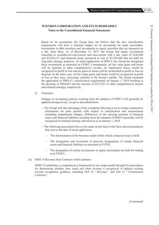 F-13Wistron Corporation 2017 Annual Report translation
FinancialStatementsConsolidatedWithSubsidiariesAuditedbyCPAof2017
10WISTRON CORPORATION AND ITS SUBSIDIARIES
Notes to the Consolidated Financial Statements
Based on its assessment, the Group does not believe that the new classification
requirements will have a material impact on its accounting for trade receivables,
investments in debt securities and investments in equity securities that are measured on
a fair value basis. As of December 31, 2017, the Group had equity investments
classified as available-for-sale-current and non-current with a fair value of $242,666
and $2,634,133 and financial assets measured at cost of $1,545,840 that are held for
long-term strategic purposes. At initial application of IFRS 9, the Group has designated
these investments as measured at FVOCI. Consequently, all fair value gains and losses
will be reported in other comprehensive income, no impairment losses would be
recognized in profit or loss and no gains or losses will be reclassified to profit or loss on
disposal. In the latter case, all fair value gains and losses would be recognized in profit
or loss as they arise, increasing volatility in the Group’s profits. The Group estimated
the application of IFRS 9’s classification requirements on January 1, 2018 resulting in
the decrease of $964,625 and the increase of $513,453 in other comprehensive income
and retained earnings, respectively.
2) Transition
Changes in accounting policies resulting from the adoption of IFRS 9 will generally be
applied retrospectively, except as described below.
The Group will take advantage of the exemption allowing it not to restate comparative
information for prior periods with respect to classification and measurement
(including impairment) changes. Differences in the carrying amounts of financial
assets and financial liabilities resulting from the adoption of IFRS 9 generally will be
recognized in retained earnings and reserves as at January 1, 2018.
The following assessments have to be made on the basis of the facts and circumstances
that exist at the date of initial application.
– The determination of the business model within which a financial asset is held.
– The designation and revocation of previous designations of certain financial
assets and financial liabilities as measured at FVTPL.
– The designation of certain investments in equity instruments not held for trading
as at FVOCI.
(ii) IFRS 15 Revenue from Contracts with Customers
IIFRS 15 establishes a comprehensive framework by one single model through five procedures
for determining whether, how much and when revenue is recognized. It replaces existing
revenue recognition guidance, including IAS 18 “ Revenue” and IAS 11 “ Construction
Contracts”.
(Continued)
 