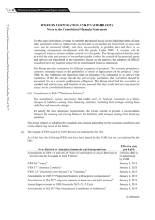 F-14 Wistron Corporation 2017 Annual Report translation
FinancialStatementsConsolidatedWithSubsidiariesAuditedbyCPAof2017
10 WISTRON CORPORATION AND ITS SUBSIDIARIES
Notes to the Consolidated Financial Statements
For the sales of products, revenue is currently recognized based on the individual terms of each
sales agreement when (i) related risks and rewards of ownership are transferred (ii) sales and
costs can be measured reliably and their recoverability is probable (iii) and there is no
continuing management involvement with the goods. Under IFRS 15, revenue will be
recognized when a customer obtains control over the goods. The Group assessed that the point
at which the risks and rewards of ownership transfer is when the control of the promised goods
and services are transferred to the customers. Based on the analysis, the adoption of IFRS15
would not have any material impact on its consolidated financial statements.
The Group provides warranties for different categories of products. The warranty provision is
currently estimated based on the probability of repair or replacement of the products. Under
IFRS 15, the warranties are identified ether as assurance-type warranties or as service-type
warranties. If the the Group provide the service-type warranties, that warranties should be
accounted for as a separate performance obligation. The Group identified the warranties as
standard and service-type; and therefore it also assessed that they would not have any material
impact on its consolidated financial statements.
(iii) Amendments to IAS 7 "Disclosure Initiative"
The amendments require disclosures that enable users of financial statements to evaluate
changes in liabilities arising from financing activities, including both changes arising from
cash flow and non-cash changes.
To satisfy the new disclosure requirements, the Group intends to present a reconciliation
between the opening and closing balances for liabilities with changes arising from financing
activities.
The actual impacts of adopting the standards may change depending on the economic conditions and
events which may occur in the future.
(c) The impact of IFRS issued by IASB but not yet endorsed by the FSC
As of the date the following IFRSs that have been issued by the IASB, but not yet endorsed by the
FSC:
New, Revised or Amended Standards and Interpretations
Effective date
per IASB
Amendments to IFRS 10 and IAS 28 "Sale or Contribution of Assets Between an
Investor and Its Associate or Joint Venture"
Effective date to
be determined
by IASB
IFRS 16 "Leases" January 1, 2019
IFRS 17 "Insurance Contracts" January 1, 2021
IFRIC 23 "Uncertainty over Income Tax Treatments" January 1, 2019
Amendments to IFRS 9 "Prepayment features with negative compensation" January 1, 2019
Amendments to IAS 28 "Long-term interests in associates and joint ventures" January 1, 2019
Annual Improvements to IFRS Standards 2015–2017 Cycle January 1, 2019
Amendments to IAS 19 “Plan Amendment, Curtailment or Settlement” January 1, 2019
(Continued)
 