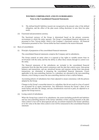 F-17Wistron Corporation 2017 Annual Report translation
FinancialStatementsConsolidatedWithSubsidiariesAuditedbyCPAof2017
10WISTRON CORPORATION AND ITS SUBSIDIARIES
Notes to the Consolidated Financial Statements
3) The defined benefit liabilities (assets) are recognized as the present value of the defined
obligation, and the effect of the plan assets celling disclosure in note 4(m) less plan
assets.
(ii) Functional and presentation currency
The functional currency of the Group is determined based on the primary economic
environment in which the entity operates. The Group’s consolidated financial statements are
presented in New Taiwan dollar, which is the Company’s functional currency. All financial
information presented in New Taiwan dollar has been rounded to the nearest thousand.
(c) Basis of consolidation
(i) Principle of preparation of the consolidated financial statements
The consolidated financial statements comprise the Company and its subsidiaries.
The Group controls an entity when it is exposed or has rights to variable returns from its
involvement with the entity and has the ability to affect those returns through its control over
the entity.
The financial statements of the subsidiaries are included in the consolidated financial
statements from the date that control commences until the date that control ceases. Intra-group
balances and transactions, and any unrealized income and expenses arising from intra-group
transactions, are eliminated in preparing the consolidated financial statements. Losses
applicable to the non-controlling interests in a subsidiary are allocated to the non-controlling
interests, even if doing so causes the non-controlling interests to have a deficit balance.
Accounting policies of subsidiaries have been adjusted to ensure consistency with the policies
adopted by the Group.
Changes in the Group’s ownership interest in a subsidiary that do not result in a loss of control
are accounted for as equity transactions. Any differences between the Group’s share of net
assets before and after the change, and any considerations received or paid, are adjusted to or
against the Group reserves.
(ii) Losing control of subsidiaries
When the Group loses control of its subsidiaries, the assets (including goodwill) and liabilities
and any non-controlling interests of the former subsidiary at their carrying amounts at the date
when control is lost will be derecognized and any investment retained in the former subsidiary
at its fair value at the date when control is lost will be remeasured in the consolidated financial
statement.
(Continued)
 