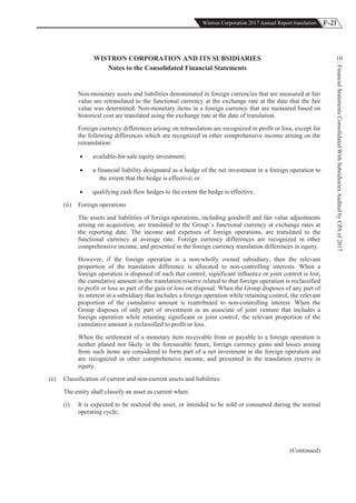 F-21Wistron Corporation 2017 Annual Report translation
FinancialStatementsConsolidatedWithSubsidiariesAuditedbyCPAof2017
10WISTRON CORPORATION AND ITS SUBSIDIARIES
Notes to the Consolidated Financial Statements
Non-monetary assets and liabilities denominated in foreign currencies that are measured at fair
value are retranslated to the functional currency at the exchange rate at the date that the fair
value was determined. Non-monetary items in a foreign currency that are measured based on
historical cost are translated using the exchange rate at the date of translation.
Foreign currency differences arising on retranslation are recognized in profit or loss, except for
the following differences which are recognized in other comprehensive income arising on the
retranslation:
! available-for-sale equity investment;
! a financial liability designated as a hedge of the net investment in a foreign operation to
the extent that the hedge is effective; or
! qualifying cash flow hedges to the extent the hedge is effective.
(ii) Foreign operations
The assets and liabilities of foreign operations, including goodwill and fair value adjustments
arising on acquisition, are translated to the Group’s functional currency at exchange rates at
the reporting date. The income and expenses of foreign operations, are translated to the
functional currency at average rate. Foreign currency differences are recognized in other
comprehensive income, and presented in the foreign currency translation differences in equity.
However, if the foreign operation is a non-wholly owned subsidiary, then the relevant
proportion of the translation difference is allocated to non-controlling interests. When a
foreign operation is disposed of such that control, significant influence or joint control is lost,
the cumulative amount in the translation reserve related to that foreign operation is reclassified
to profit or loss as part of the gain or loss on disposal. When the Group disposes of any part of
its interest in a subsidiary that includes a foreign operation while retaining control, the relevant
proportion of the cumulative amount is reattributed to non-controlling interest. When the
Group disposes of only part of investment in an associate of joint venture that includes a
foreign operation while retaining significant or joint control, the relevant proportion of the
cumulative amount is reclassified to profit or loss.
When the settlement of a monetary item receivable from or payable to a foreign operation is
neither planed nor likely in the foreseeable future, foreign currency gains and losses arising
from such items are considered to form part of a net investment in the foreign operation and
are recognized in other comprehensive income, and presented in the translation reserve in
equity.
(e) Classification of current and non-current assets and liabilities
The entity shall classify an asset as current when:
(i) It is expected to be realized the asset, or intended to be sold or consumed during the normal
operating cycle;
(Continued)
 