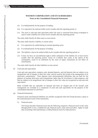 F-22 Wistron Corporation 2017 Annual Report translation
FinancialStatementsConsolidatedWithSubsidiariesAuditedbyCPAof2017
10 WISTRON CORPORATION AND ITS SUBSIDIARIES
Notes to the Consolidated Financial Statements
(ii) It is held primarily for the purpose of trading;
(iii) It is expected to be realized within twelve months after the reporting period; or
(iv) The asset is cash and cash equivalent unless the asset is restricted from being exchanged or
used to settle a liability for at least twelve months after the reporting period.
The entity shall classify all other assets as non-current.
The entity shall classify a liability as current when:
(i) It is expected to be settled during its normal operating cycle;
(ii) It is held primarily for the purpose of trading;
(iii) The liability is due to be settled within twelve months after the reporting period; or
(iv) It does not have an unconditional right to defer settlement of the liability for at least twelve
months after the reporting period. Terms of a liability that could, at the option of the
counterparty, result in its settlement by the issue of equity instruments do not affect its
classification.
The entity shall classify all other liabilities as non-current.
(f) Cash and cash equivalents
Cash and cash equivalents comprise cash, demand deposits, and call deposits that are subject to an
insignificant risk of changes in their fair value, and are used by the Group in the management of its
short-term commitments. Time deposits meet aforementioned definitions that are held for the
purpose of meeting short-term cash commitments rather than for investment or other purposes, and
that are subject to an insignificant risk of changes in their fair value are recognized as cash and cash
equivalents.
Bank overdraft that are repayable on demand and form an integral part of the Group's cash
management are included as a component of cash and cash equivalents for the purpose of the
consolidated statement of cash flows.
(g) Financial Instruments
Financial assets and financial liabilities are initially recognized when the Group becomes a party to
the contractual provisions of the instruments.
(i) Financial assets
The Group classifies financial assets into the following categories: financial assets at fair value
through profit or loss, available-for-sale financial assets, loans and receivables. Apply to trade
date accounting when purchasing or selling financial assets by trade practices.
(Continued)
 