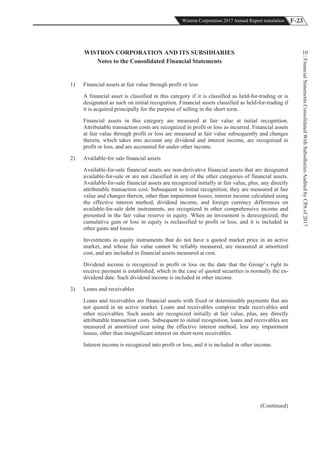 F-23Wistron Corporation 2017 Annual Report translation
FinancialStatementsConsolidatedWithSubsidiariesAuditedbyCPAof2017
10WISTRON CORPORATION AND ITS SUBSIDIARIES
Notes to the Consolidated Financial Statements
1) Financial assets at fair value through profit or loss
A financial asset is classified in this category if it is classified as held-for-trading or is
designated as such on initial recognition. Financial assets classified as held-for-trading if
it is acquired principally for the purpose of selling in the short term.
Financial assets in this category are measured at fair value at initial recognition.
Attributable transaction costs are recognized in profit or loss as incurred. Financial assets
at fair value through profit or loss are measured at fair value subsequently and changes
therein, which takes into account any dividend and interest income, are recognized in
profit or loss, and are accounted for under other income.
2) Available-for sale financial assets
Available-for-sale financial assets are non-derivative financial assets that are designated
available-for-sale or are not classified in any of the other categories of financial assets.
Available-for-sale financial assets are recognized initially at fair value, plus, any directly
attributable transaction cost. Subsequent to initial recognition, they are measured at fair
value and changes therein, other than impairment losses, interest income calculated using
the effective interest method, dividend income, and foreign currency differences on
available-for-sale debt instruments, are recognized in other comprehensive income and
presented in the fair value reserve in equity. When an investment is derecognized, the
cumulative gain or loss in equity is reclassified to profit or loss, and it is included in
other gains and losses.
Investments in equity instruments that do not have a quoted market price in an active
market, and whose fair value cannot be reliably measured, are measured at amortized
cost, and are included in financial assets measured at cost.
Dividend income is recognized in profit or loss on the date that the Group’ s right to
receive payment is established, which in the case of quoted securities is normally the ex-
dividend date. Such dividend income is included in other income.
3) Loans and receivables
Loans and receivables are financial assets with fixed or determinable payments that are
not quoted in an active market. Loans and receivables comprise trade receivables and
other receivables. Such assets are recognized initially at fair value, plus, any directly
attributable transaction costs. Subsequent to initial recognition, loans and receivables are
measured at amortized cost using the effective interest method, less any impairment
losses, other than insignificant interest on short-term receivables.
Interest income is recognized into profit or loss, and it is included in other income.
(Continued)
 