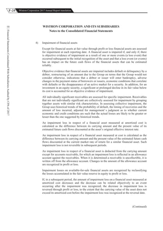 F-24 Wistron Corporation 2017 Annual Report translation
FinancialStatementsConsolidatedWithSubsidiariesAuditedbyCPAof2017
10 WISTRON CORPORATION AND ITS SUBSIDIARIES
Notes to the Consolidated Financial Statements
4) Impairment of financial assets
Except for financial assets at fair value through profit or loss financial assets are assessed
for impairment at each reporting date. A financial asset is impaired if, and only if, there
is objective evidence of impairment as a result of one or more events (a loss event) that
occurred subsequent to the initial recognition of the asset and that a loss event (or events)
has an impact on the future cash flows of the financial assets that can be estimated
reliably.
Objective evidence that financial assets are impaired includes default or delinquency by a
debtor, restructuring of an amount due to the Group on terms that the Group would not
consider otherwise, indications that a debtor or issuer will enter bankruptcy, adverse
changes in the payment status of borrowers or issuers, economic conditions that correlate
with defaults or the disappearance of an active market for a security. In addition, for an
investment in an equity security, a significant or prolonged decline in its fair value below
its cost is accounted for as objective evidence of impairment.
All individually significant receivables are assessed for specific impairment. Receivables
that are not individually significant are collectively assessed for impairment by grouping
together assets with similar risk characteristics. In assessing collective impairment, the
Group uses historical trends of the probability of default, the timing of recoveries and the
amount of loss incurred, adjusted for management’ s judgment as to whether current
economic and credit conditions are such that the actual losses are likely to be greater or
lesser than the one suggested by historical trends.
An impairment loss in respect of a financial asset measured at amortized cost is
calculated as the difference between its carrying amount and the present value of its
estimated future cash flows discounted at the asset’s original effective interest rate.
An impairment loss in respect of a financial asset measured at cost is calculated as the
difference between its carrying amount and the present value of the estimated future cash
flows discounted at the current market rate of return for a similar financial asset. Such
impairment loss is not reversible in subsequent periods.
An impairment loss in respect of a financial asset is deducted from the carrying amount
except for accounts receivable, for which an impairment loss is reflected in an allowance
account against the receivables. When it is determined a receivable is uncollectible, it is
written off from the allowance account. Changes in the amount of the allowance account
are recognized in profit or loss.
Impairment losses on available-for-sale financial assets are recognized by reclassifying
the losses accumulated in the fair value reserve in equity to profit or loss.
If, in a subsequent period, the amount of impairment loss on a financial asset measured at
amortized cost decreases and the decrease can be related objectively to an event
occurring after the impairment was recognized, the decrease in impairment loss is
reversed through profit or loss, to the extent that the carrying value of the asset does not
exceed its amortized cost before the impairment loss was recognized at the reversal date.
(Continued)
 
