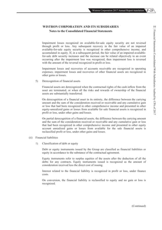 F-25Wistron Corporation 2017 Annual Report translation
FinancialStatementsConsolidatedWithSubsidiariesAuditedbyCPAof2017
10WISTRON CORPORATION AND ITS SUBSIDIARIES
Notes to the Consolidated Financial Statements
Impairment losses recognized on available-for-sale equity security are not reversed
through profit or loss. Any subsequent recovery in the fair value of an impaired
available-for-sale equity security is recognized in other comprehensive income, and
accumulated in equity. If, in a subsequent period, the fair value of an impaired available-
for-sale debt security increases and the increase can be related objectively to an event
occurring after the impairment loss was recognized, then impairment loss is reversed
with the amount of the reversal recognized in profit or loss.
Impairment losses and recoveries of accounts receivable are recognized in operating
expenses; impairment losses and recoveries of other financial assets are recognized in
other gains or losses.
5) Derecognition of financial assets
Financial assets are derecognized when the contractual rights of the cash inflow from the
asset are terminated, or when all the risks and rewards of ownership of the financial
assets are substantially transferred.
On derecognition of a financial asset in its entirety, the difference between the carrying
amount and the sum of the consideration received or receivable and any cumulative gain
or loss that had been recognized in other comprehensive income and presented in other
equity-unrealized gains or losses from available for sale financial assets is recognized in
profit or loss, under other gains and losses.
On partial derecognition of a financial assets, the difference between the carrying amount
and the sum of the consideration received or receivable and any cumulative gain or loss
that had been recognized in other comprehensive income and presented in other equity
account unrealized gains or losses from available for the sale financial assets is
reclassified profit or loss, under other gains and losses.
(ii) Financial liabilities
1) Classification of debt or equity
Debt or equity instruments issued by the Group are classified as financial liabilities or
equity in accordance to the substance of the contractual agreement.
Equity instruments refer to surplus equities of the assets after the deduction of all the
debts for any contracts. Equity instruments issued is recognized as the amount of
consideration received less the direct cost of issuing.
Interest related to the financial liability is recognized in profit or loss, under finance
costs.
On conversion, the financial liability is reclassified to equity and no gain or loss is
recognized.
(Continued)
 