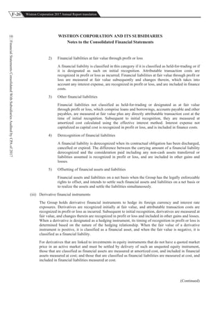F-26 Wistron Corporation 2017 Annual Report translation
FinancialStatementsConsolidatedWithSubsidiariesAuditedbyCPAof2017
10 WISTRON CORPORATION AND ITS SUBSIDIARIES
Notes to the Consolidated Financial Statements
2) Financial liabilities at fair value through profit or loss
A financial liability is classified in this category if it is classified as held-for-trading or if
it is designated as such on initial recognition. Attributable transaction costs are
recognized in profit or loss as incurred. Financial liabilities at fair value through profit or
loss are measured at fair value subsequently and changes therein, which takes into
account any interest expense, are recognized in profit or loss, and are included in finance
costs.
3) Other financial liabilities
Financial liabilities not classified as held-for-trading or designated as at fair value
through profit or loss, which comprise loans and borrowings, accounts payable and other
payables, are measured at fair value plus any directly attributable transaction cost at the
time of initial recognition. Subsequent to initial recognition, they are measured at
amortized cost calculated using the effective interest method. Interest expense not
capitalized as capital cost is recognized in profit or loss, and is included in finance costs.
4) Derecognition of financial liabilities
A financial liability is derecognized when its contractual obligation has been discharged,
cancelled or expired. The difference between the carrying amount of a financial liability
derecognized and the consideration paid including any non-cash assets transferred or
liabilities assumed is recognized in profit or loss, and are included in other gains and
losses.
5) Offsetting of financial assets and liabilities
Financial assets and liabilities on a net basis when the Group has the legally enforceable
rights to offset, and intends to settle such financial assets and liabilities on a net basis or
to realize the assets and settle the liabilities simultaneously.
(iii) Derivative financial instruments
The Group holds derivative financial instruments to hedge its foreign currency and interest rate
exposures. Derivatives are recognized initially at fair value, and attributable transaction costs are
recognized in profit or loss as incurred. Subsequent to initial recognition, derivatives are measured at
fair value, and changes therein are recognized in profit or loss and included in other gains and losses.
When a derivative is designated as a hedging instrument, its timing of recognition in profit or loss is
determined based on the nature of the hedging relationship. When the fair value of a derivative
instrument is positive, it is classified as a financial asset, and when the fair value is negative, it is
classified as a financial liability.
For derivatives that are linked to investments in equity instruments that do not have a quoted market
price in an active market and must be settled by delivery of such an unquoted equity instrument,
those that are classified as financial assets are measured at amortized cost, and included in financial
assets measured at cost; and those that are classified as financial liabilities are measured at cost, and
included in financial liabilities measured at cost.
(Continued)
 