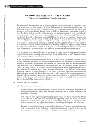 F-28 Wistron Corporation 2017 Annual Report translation
FinancialStatementsConsolidatedWithSubsidiariesAuditedbyCPAof2017
10 WISTRON CORPORATION AND ITS SUBSIDIARIES
Notes to the Consolidated Financial Statements
The Group shall discontinue the use of the equity method from the date when its investment ceases
to be an associate or a joint venture. The Group shall measure the retained interest at fair value. The
difference between the fair value of retained interest and proceeds from disposal, and the carrying
amount of the investment at the date the equity method was discontinued is recognized in profit or
loss. The Group shall account for all the amounts previously recognized in other comprehensive
income in relation to that investment on the same basis as would have been required if the associates
had directly disposed of the related assets or liabilities. If a gain or loss previously recognized in
other comprehensive income would be reclassified to profit or loss on the disposal of the related
assets or liabilities, the entity shall reclassify the gain or loss from equity to profit or loss (as a
reclassification adjustment) when the equity method is discontinued. If an entity’s ownership interest
in an associate or a joint venture is reduced while the entity continues to apply the equity method,
the entity shall reclassify the proportion of the gain or loss that had previously been recognized in
other comprehensive income relating to that reduction in ownership interest to profit or loss.
If an investment in an associate becomes an investment in a joint venture or an investment in a joint
venture becomes an investment in an associate, the Group shall continue to apply the equity method
without remeasuring the retained interest.
When the Group subscribes to additional shares in an associate at a percentage different from its
existing ownership percentage, the resulting carrying amount of the investment will differ from the
amount of the Group’s proportionate interest in the net assets of the associate. The Group records
such a difference as an adjustment to investments, with the corresponding amount charged or
credited to capital surplus. The aforesaid adjustment should first be adjusted under capital surplus. If
the capital surplus resulting from changes in ownership interest is not sufficient, the remaining
difference is debited to retained earnings. If the Group’s ownership interest is reduced due to the
additional subscription to the shares of the associate by other investors, the proportionate amount of
the gains or losses previously recognized in other comprehensive income in relation to that associate
shall be reclassified to profit or loss on the same basis as would be required if the associate had
directly disposed of the related assets or liabilities.
(j) Property, plant and equipment
(i) Recognition and measurement
Items of property, plant and equipment are measured at cost less accumulated depreciation and
accumulated impairment losses. Cost includes expenditure that is directly attributed to the
acquisition of the asset.
Each part of an item of property, plant and equipment with a cost that is significant in relation
to the total cost of the item shall be depreciated separately, unless the useful life and the
depreciation method of the significant part of an item of property, plant and equipment are the
same as the useful life and depreciation method of another significant part of that same item.
The gain or loss arising from the derecognition of an item of property, plant and equipment
shall be determined as the difference between the net disposal proceeds, if any, and the
carrying amount of the item, and it shall be recognized as other gains and losses.
(Continued)
 