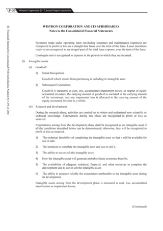 F-30 Wistron Corporation 2017 Annual Report translation
FinancialStatementsConsolidatedWithSubsidiariesAuditedbyCPAof2017
10 WISTRON CORPORATION AND ITS SUBSIDIARIES
Notes to the Consolidated Financial Statements
Payments made under operating lease (excluding insurance and maintenance expenses) are
recognized in profit or loss on a straight-line basis over the term of the lease. Lease incentives
received are recognized as an integral part of the total lease expense, over the term of the lease.
Contingent rent is recognized as expense in the periods in which they are incurred.
(l) Intangible assets
(i) Goodwill
1) Initial Recognition
Goodwill which results from purchasing is including in intangible asset.
2) Subsequent Expenditure
Goodwill is measured at cost, less, accumulated impairment losses. In respect of equity
accounted investees, the carrying amount of goodwill is included in the carrying amount
of the investment, and any impairment loss is allocated to the carrying amount of the
equity accounted investee as a whole.
(ii) Research and development
During the research phase, activities are carried out to obtain and understand new scientific or
technical knowledge. Expenditures during this phase are recognized in profit or loss as
incurred.
Expenditures arising from the development phase shall be recognized as an intangible asset if
all the conditions described below can be demonstrated; otherwise, they will be recognized in
profit or loss as incurred.
1) The technical feasibility of completing the intangible asset so that it will be available for
use or sale.
2) The intention to complete the intangible asset and use or sell it.
3) The ability to use or sell the intangible asset.
4) How the intangible asset will generate probable future economic benefits.
5) The availability of adequate technical, financial, and other resources to complete the
development and to use or sell the intangible asset.
6) The ability to measure reliably the expenditure attributable to the intangible asset during
its development.
Intangible assets arising from the development phase is measured at cost, less, accumulated
amortization or impairment losses.
(Continued)
 