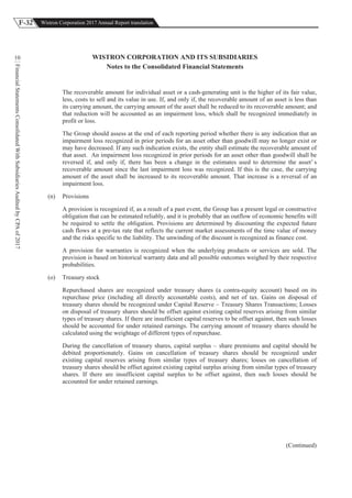 F-32 Wistron Corporation 2017 Annual Report translation
FinancialStatementsConsolidatedWithSubsidiariesAuditedbyCPAof2017
10 WISTRON CORPORATION AND ITS SUBSIDIARIES
Notes to the Consolidated Financial Statements
The recoverable amount for individual asset or a cash-generating unit is the higher of its fair value,
less, costs to sell and its value in use. If, and only if, the recoverable amount of an asset is less than
its carrying amount, the carrying amount of the asset shall be reduced to its recoverable amount; and
that reduction will be accounted as an impairment loss, which shall be recognized immediately in
profit or loss.
The Group should assess at the end of each reporting period whether there is any indication that an
impairment loss recognized in prior periods for an asset other than goodwill may no longer exist or
may have decreased. If any such indication exists, the entity shall estimate the recoverable amount of
that asset. An impairment loss recognized in prior periods for an asset other than goodwill shall be
reversed if, and only if, there has been a change in the estimates used to determine the asset’ s
recoverable amount since the last impairment loss was recognized. If this is the case, the carrying
amount of the asset shall be increased to its recoverable amount. That increase is a reversal of an
impairment loss.
(n) Provisions
A provision is recognized if, as a result of a past event, the Group has a present legal or constructive
obligation that can be estimated reliably, and it is probably that an outflow of economic benefits will
be required to settle the obligation. Provisions are determined by discounting the expected future
cash flows at a pre-tax rate that reflects the current market assessments of the time value of money
and the risks specific to the liability. The unwinding of the discount is recognized as finance cost.
A provision for warranties is recognized when the underlying products or services are sold. The
provision is based on historical warranty data and all possible outcomes weighed by their respective
probabilities.
(o) Treasury stock
Repurchased shares are recognized under treasury shares (a contra-equity account) based on its
repurchase price (including all directly accountable costs), and net of tax. Gains on disposal of
treasury shares should be recognized under Capital Reserve – Treasury Shares Transactions; Losses
on disposal of treasury shares should be offset against existing capital reserves arising from similar
types of treasury shares. If there are insufficient capital reserves to be offset against, then such losses
should be accounted for under retained earnings. The carrying amount of treasury shares should be
calculated using the weightage of different types of repurchase.
During the cancellation of treasury shares, capital surplus – share premiums and capital should be
debited proportionately. Gains on cancellation of treasury shares should be recognized under
existing capital reserves arising from similar types of treasury shares; losses on cancellation of
treasury shares should be offset against existing capital surplus arising from similar types of treasury
shares. If there are insufficient capital surplus to be offset against, then such losses should be
accounted for under retained earnings.
(Continued)
 