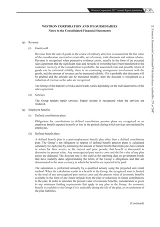 F-33Wistron Corporation 2017 Annual Report translation
FinancialStatementsConsolidatedWithSubsidiariesAuditedbyCPAof2017
10WISTRON CORPORATION AND ITS SUBSIDIARIES
Notes to the Consolidated Financial Statements
(p) Revenue
(i) Goods sold
Revenue from the sale of goods in the course of ordinary activities is measured at the fair value
of the consideration received or receivable, net of returns, trade discounts and volume rebates.
Revenue is recognized when persuasive evidence exists, usually in the form of an executed
sales agreement that the significant risks and rewards of ownership have been transferred to the
customer, recovery of the consideration is probable, the associated costs and possible return of
goods can be estimated reliably, there is no continuing management involvement with the
goods, and the amount of revenue can be measured reliably. If it is probable that discounts will
be granted and the amount can be measured reliably, then the discount is recognized as a
reduction of revenue as the sales are recognized.
The timing of the transfers of risks and rewards varies depending on the individual terms of the
sales agreement.
(ii) Services
The Group renders repair services. Repair income is recognized when the services are
rendered.
(q) Employee benefits
(i) Defined contribution plans
Obligations for contributions to defined contribution pension plans are recognized as an
employee benefit expense in profit or loss in the periods during which services are rendered by
employees.
(ii) Defined benefit plans
A defined benefit plan is a post-employment benefit plan other than a defined contribution
plan. The Group’ s net obligation in respect of defined benefit pension plans is calculated
separately for each plan by estimating the amount of future benefit that employees have earned
in return for their service in the current and prior periods; that benefit is discounted to
determine its present value. Any unrecognized past service costs and the fair value of any plan
assets are deducted. The discount rate is the yield at the reporting date on government bonds
that have maturity dates approximating the terms of the Group’ s obligations and that are
denominated in the same currency in which the benefits are expected to be paid.
The calculation is performed annually by a qualified actuary using the projected unit credit
method. When the calculation results in a benefit to the Group, the recognized asset is limited
to the total of any unrecognized past service costs and the present value of economic benefits
available in the form of any future refunds from the plan or reductions in future contributions
to the plan. In order to calculate the present value of economic benefits, consideration is given
to any minimum funding requirements that apply to any plan in the Group. An economic
benefit is available to the Group if it is realizable during the life of the plan, or on settlement of
the plan liabilities.
(Continued)
 
