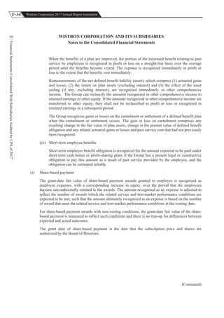 F-34 Wistron Corporation 2017 Annual Report translation
FinancialStatementsConsolidatedWithSubsidiariesAuditedbyCPAof2017
10 WISTRON CORPORATION AND ITS SUBSIDIARIES
Notes to the Consolidated Financial Statements
When the benefits of a plan are improved, the portion of the increased benefit relating to past
service by employees is recognized in profit or loss on a straight-line basis over the average
period until the benefits become vested. The expense is recognized immediately in profit or
loss to the extent that the benefits vest immediately.
Remeasurements of the net defined benefit liability (asset), which comprise (1) actuarial gains
and losses, (2) the return on plan assets (excluding interest) and (3) the effect of the asset
ceiling (if any, excluding interest), are recognized immediately in other comprehensive
income. The Group can reclassify the amounts recognized in other comprehensive income to
retained earnings or other equity. If the amounts recognized in other comprehensive income are
transferred to other equity, they shall not be reclassified to profit or loss or recognized in
retained earnings in a subsequent period.
The Group recognizes gains or losses on the curtailment or settlement of a defined benefit plan
when the curtailment or settlement occurs. The gain or loss on curtailment comprises any
resulting change in the fair value of plan assets, change in the present value of defined benefit
obligation and any related actuarial gains or losses and past service cost that had not previously
been recognized.
(iii) Short-term employee benefits
Short-term employee benefit obligation is recognized for the amount expected to be paid under
short-term cash bonus or profit-sharing plans if the Group has a present legal or constructive
obligation to pay this amount as a result of past service provided by the employee, and the
obligation can be estimated reliably.
(r) Share-based payment
The grant-date fair value of share-based payment awards granted to employee is recognized as
employee expenses, with a corresponding increase in equity, over the period that the employees
become unconditionally entitled to the awards. The amount recognized as an expense is adjusted to
reflect the number of awards which the related service and non-market performance conditions are
expected to be met, such that the amount ultimately recognized as an expense is based on the number
of award that meet the related service and non-market performance conditions at the vesting date.
For share-based payment awards with non-vesting conditions, the grant-date fair value of the share-
based payment is measured to reflect such conditions and there is no true-up for differences between
expected and actual outcomes.
The grant date of share-based payment is the date that the subscription price and shares are
authorized by the Board of Directors.
(Continued)
 