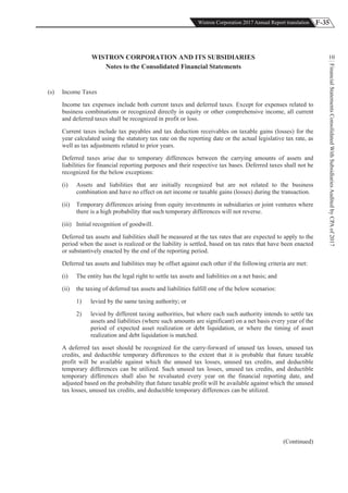 F-35Wistron Corporation 2017 Annual Report translation
FinancialStatementsConsolidatedWithSubsidiariesAuditedbyCPAof2017
10WISTRON CORPORATION AND ITS SUBSIDIARIES
Notes to the Consolidated Financial Statements
(s) Income Taxes
Income tax expenses include both current taxes and deferred taxes. Except for expenses related to
business combinations or recognized directly in equity or other comprehensive income, all current
and deferred taxes shall be recognized in profit or loss.
Current taxes include tax payables and tax deduction receivables on taxable gains (losses) for the
year calculated using the statutory tax rate on the reporting date or the actual legislative tax rate, as
well as tax adjustments related to prior years.
Deferred taxes arise due to temporary differences between the carrying amounts of assets and
liabilities for financial reporting purposes and their respective tax bases. Deferred taxes shall not be
recognized for the below exceptions:
(i) Assets and liabilities that are initially recognized but are not related to the business
combination and have no effect on net income or taxable gains (losses) during the transaction.
(ii) Temporary differences arising from equity investments in subsidiaries or joint ventures where
there is a high probability that such temporary differences will not reverse.
(iii) Initial recognition of goodwill.
Deferred tax assets and liabilities shall be measured at the tax rates that are expected to apply to the
period when the asset is realized or the liability is settled, based on tax rates that have been enacted
or substantively enacted by the end of the reporting period.
Deferred tax assets and liabilities may be offset against each other if the following criteria are met:
(i) The entity has the legal right to settle tax assets and liabilities on a net basis; and
(ii) the taxing of deferred tax assets and liabilities fulfill one of the below scenarios:
1) levied by the same taxing authority; or
2) levied by different taxing authorities, but where each such authority intends to settle tax
assets and liabilities (where such amounts are significant) on a net basis every year of the
period of expected asset realization or debt liquidation, or where the timing of asset
realization and debt liquidation is matched.
A deferred tax asset should be recognized for the carry-forward of unused tax losses, unused tax
credits, and deductible temporary differences to the extent that it is probable that future taxable
profit will be available against which the unused tax losses, unused tax credits, and deductible
temporary differences can be utilized. Such unused tax losses, unused tax credits, and deductible
temporary differences shall also be revaluated every year on the financial reporting date, and
adjusted based on the probability that future taxable profit will be available against which the unused
tax losses, unused tax credits, and deductible temporary differences can be utilized.
(Continued)
 