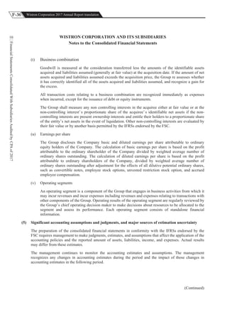 F-36 Wistron Corporation 2017 Annual Report translation
FinancialStatementsConsolidatedWithSubsidiariesAuditedbyCPAof2017
10 WISTRON CORPORATION AND ITS SUBSIDIARIES
Notes to the Consolidated Financial Statements
(t) Business combination
Goodwill is measured at the consideration transferred less the amounts of the identifiable assets
acquired and liabilities assumed (generally at fair value) at the acquisition date. If the amount of net
assets acquired and liabilities assumed exceeds the acquisition price, the Group re assesses whether
it has correctly identified all of the assets acquired and liabilities assumed, and recognize a gain for
the excess.
All transaction costs relating to a business combination are recognized immediately as expenses
when incurred, except for the issuance of debt or equity instruments.
The Group shall measure any non controlling interests in the acquiree either at fair value or at the
non-controlling interest’ s proportionate share of the acquiree’ s identifiable net assets if the non-
controlling interests are present ownership interests and entitle their holders to a proportionate share
of the entity’s net assets in the event of liquidation. Other non-controlling interests are evaluated by
their fair value or by another basis permitted by the IFRSs endorsed by the FSC.
(u) Earnings per share
The Group discloses the Company basic and diluted earnings per share attributable to ordinary
equity holders of the Company. The calculation of basic earnings per share is based on the profit
attributable to the ordinary shareholder of the Company divided by weighted average number of
ordinary shares outstanding. The calculation of diluted earnings per share is based on the profit
attributable to ordinary shareholders of the Company, divided by weighted average number of
ordinary shares outstanding after adjustment for the effects of all dilutive potential ordinary shares,
such as convertible notes, employee stock options, unvested restriction stock option, and accrued
employee compensation.
(v) Operating segments
An operating segment is a component of the Group that engages in business activities from which it
may incur revenues and incur expenses including revenues and expenses relating to transactions with
other components of the Group. Operating results of the operating segment are regularly reviewed by
the Group’s chief operating decision maker to make decisions about resources to be allocated to the
segment and assess its performance. Each operating segment consists of standalone financial
information.
(5) Significant accounting assumptions and judgments, and major sources of estimation uncertainty
The preparation of the consolidated financial statements in conformity with the IFRSs endorsed by the
FSC requires management to make judgments, estimates, and assumptions that affect the application of the
accounting policies and the reported amount of assets, liabilities, income, and expenses. Actual results
may differ from these estimates.
The management continues to monitor the accounting estimates and assumptions. The management
recognizes any changes in accounting estimates during the period and the impact of those changes in
accounting estimates in the following period.
(Continued)
 