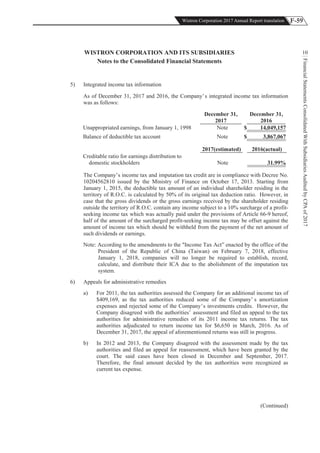 F-59Wistron Corporation 2017 Annual Report translation
FinancialStatementsConsolidatedWithSubsidiariesAuditedbyCPAof2017
10WISTRON CORPORATION AND ITS SUBSIDIARIES
Notes to the Consolidated Financial Statements
5) Integrated income tax information
As of December 31, 2017 and 2016, the Company’s integrated income tax information
was as follows:
December 31,
2017
December 31,
2016
Unappropriated earnings, from January 1, 1998 Note $ 14,049,157
Balance of deductible tax account Note $ 3,867,067
2017(estimated) 2016(actual)
Creditable ratio for earnings distribution to
domestic stockholders Note %31.99
The Company’s income tax and imputation tax credit are in compliance with Decree No.
10204562810 issued by the Ministry of Finance on October 17, 2013. Starting from
January 1, 2015, the deductible tax amount of an individual shareholder residing in the
territory of R.O.C. is calculated by 50% of its original tax deduction ratio. However, in
case that the gross dividends or the gross earnings received by the shareholder residing
outside the territory of R.O.C. contain any income subject to a 10% surcharge of a profit-
seeking income tax which was actually paid under the provisions of Article 66-9 hereof,
half of the amount of the surcharged profit-seeking income tax may be offset against the
amount of income tax which should be withheld from the payment of the net amount of
such dividends or earnings.
Note: According to the amendments to the "Income Tax Act” enacted by the office of the
President of the Republic of China (Taiwan) on February 7, 2018, effective
January 1, 2018, companies will no longer be required to establish, record,
calculate, and distribute their ICA due to the abolishment of the imputation tax
system.
6) Appeals for administrative remedies
a) For 2011, the tax authorities assessed the Company for an additional income tax of
$409,169, as the tax authorities reduced some of the Company’ s amortization
expenses and rejected some of the Company’s investments credits. However, the
Company disagreed with the authorities’ assessment and filed an appeal to the tax
authorities for administrative remedies of its 2011 income tax returns. The tax
authorities adjudicated to return income tax for $6,650 in March, 2016. As of
December 31, 2017, the appeal of aforementioned returns was still in progress.
b) In 2012 and 2013, the Company disagreed with the assessment made by the tax
authorities and filed an appeal for reassessment, which have been granted by the
court. The said cases have been closed in December and September, 2017.
Therefore, the final amount decided by the tax authorities were recognized as
current tax expense.
(Continued)
 