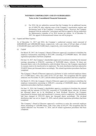 F-60 Wistron Corporation 2017 Annual Report translation
FinancialStatementsConsolidatedWithSubsidiariesAuditedbyCPAof2017
10 WISTRON CORPORATION AND ITS SUBSIDIARIES
Notes to the Consolidated Financial Statements
c) For 2014, the tax authorities assessed that the Company for an additional income
tax of $509,270, after reducing some of the Company’s amortization expense and
disclaiming some of the Company’s investment credits. However, the Company
disagreed with the authorities’ assessment and filed an appeal to the tax authorities
for administrative remedies of its 2014 income tax returns. As of Decmber 31,
2017, the appeal of aforementioned returns was still in progress.
(o) Capital and Other Equities
As of December 31, 2017 and 2016, the Company’ s authorized common stock consisted of
4,000,000,000 and 4,000,000,000 shares, respectively, with a par value of $10 per share, of which
2,748,688,000 shares and 2,650,316,000 shares, respectively, were issued and outstanding.
(i) Capital
On March 20, 2017, the Company’s Board of Directors approved a resolution to distribute the
employee remuneration amounting to $615,440, consisting of 23,490,000 shares. All related
registration procedures had been completed.
On June 14, 2017, the Company’s shareholders approved a resolution to distribute the retained
earnings amounting to $760,542, consisting of 76,054,000 shares, wherein, 30 shares per
thousand shares were to be distributed as stock dividend. However, the Company repurchased
its treasury stock to be transferred to its employees. The stock distribution had been adjusted to
29.60839 shares per thousand shares accordingly. The related registration procedures had been
completed.
The Company’s Board of Directors approved a resolution to retire restricted employee shares
of 1,173,000 shares, with a face value of $11,727 per share. The recognition date for capital
reduction was November 10, 2017, and all related registration procedures had been completed.
On March 25, 2016, the Company’s Board of Directors approved a resolution to distribute the
employee remuneration amounting to $496,015, consisting of 24,020,000 shares. All related
registration procedures had been completed.
On June 15, 2016, the Company’s shareholders approve a resolution to distribute the retained
earnings with the amounts of $726,336, consisting of 72,634,000 shares, wherein, 30 shares
per thousand shares are to be distributed as stock dividend. However, the Company
repurchased its treasury stock and transferred it’s treasury stock to employees. The distribution
had been changed to 29.91332 shares per thousand shares accordingly. The dividend
distribution date was set on August 15, 2016, and all related registration procedures had been
completed.
The Company’ s Board of Directors approved a resolution to retire the restricted employee
shares amounting to 1,820,000 shares, with a face value of $18,197. The recognition date for
capital reduction was November 11, 2016, and all related registration procedures had been
completed.
(Continued)
 