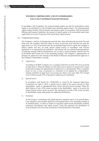 F-62 Wistron Corporation 2017 Annual Report translation
FinancialStatementsConsolidatedWithSubsidiariesAuditedbyCPAof2017
10 WISTRON CORPORATION AND ITS SUBSIDIARIES
Notes to the Consolidated Financial Statements
In accordance with Companies Act, realized capital surplus can only be reclassified as share
capital or be distributed as cash dividends after offsetting against losses. The aforementioned
capital surplus includes share premiums and donation gains. In accordance with the Securities
Offering and Issuance Guidelines, the amount of capital surplus to be reclassified under share
capital shall not exceed 10 percent of the actual share capital amount.
(iv) Unappropriated earnings
The Company’s Articles of Incorporation provide that, when allocating the net profit for each
fiscal year, the Company shall first offset its losses in previous years and then set aside the
legal reserve at 10% of net profit until the accumulated legal reserve equals the Company’s
paid-in capital; and also set aside special capital reserve in accordance with relevant
regulations or as requested by the authorities. Any balance left over and the beginning balance
of retaining earnings shall be distributed by way of cash or stock dividends; and the ratio for
all dividends shall exceed 10% of the remaining earnings. The Company’s appropriations of
earnings are approved in the meeting of the Board of Directors and presented for approval in
the Company’s shareholders’ meeting.
1) Legal reserve
According to the ROC Company Act, a company shall first set aside 10% of its net profit
as legal reserve. When the balance of such legal reserve reaches an amount that is equal
to the paid-in capital, the appropriation to legal reserve is discontinued. When a company
incurs no loss, it may, in pursuant to a resolution to be adopted by a shareholders’
meeting, distribute its legal reserve by issuing new shares or by cash. Only 10% of legal
reserve which exceeds 25% of the paid-in capital may be distributed.
2) Special reserve
In accordance with Permit No. 1010012865 as issued by the Financial Supervisory
Commission on April 6, 2012, a special reserve equal to the contra account of other
shareholders’ equity is appropriated from current and prior period earnings. When the
debit balance of any of the contra accounts in the shareholders’ equity is reversed, the
related special reserve can be reversed. The subsequent reversals of the contra accounts
in shareholders' equity shall qualify for additional distributions.
3) Dividends
As the Group is a technology and capital-intensive enterprise and is in its growth phase,
it has adopted a more prudent approach in the appropriation of its remaining earnings as
its dividend policy, in order to sustain its long-term capital needs and thereby maintain
continuous development and steady growth. Under this approach, the distribution of
stock dividend is not lower than ten percent of total distribution of dividends.
(Continued)
 