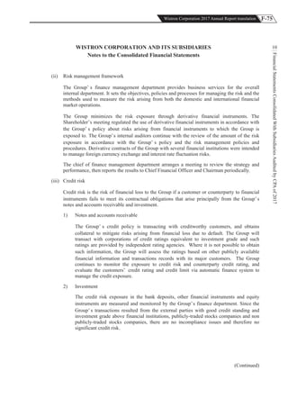 F-75Wistron Corporation 2017 Annual Report translation
FinancialStatementsConsolidatedWithSubsidiariesAuditedbyCPAof2017
10WISTRON CORPORATION AND ITS SUBSIDIARIES
Notes to the Consolidated Financial Statements
(ii) Risk management framework
The Group’ s finance management department provides business services for the overall
internal department. It sets the objectives, policies and processes for managing the risk and the
methods used to measure the risk arising from both the domestic and international financial
market operations.
The Group minimizes the risk exposure through derivative financial instruments. The
Shareholder’s meeting regulated the use of derivative financial instruments in accordance with
the Group’ s policy about risks arising from financial instruments to which the Group is
exposed to. The Group’s internal auditors continue with the review of the amount of the risk
exposure in accordance with the Group’ s policy and the risk management policies and
procedures. Derivative contracts of the Group with several financial institutions were intended
to manage foreign currency exchange and interest rate fluctuation risks.
The chief of finance management department arranges a meeting to review the strategy and
performance, then reports the results to Chief Financial Officer and Chairman periodically.
(iii) Credit risk
Credit risk is the risk of financial loss to the Group if a customer or counterparty to financial
instruments fails to meet its contractual obligations that arise principally from the Group’ s
notes and accounts receivable and investment.
1) Notes and accounts receivable
The Group’ s credit policy is transacting with creditworthy customers, and obtains
collateral to mitigate risks arising from financial loss due to default. The Group will
transact with corporations of credit ratings equivalent to investment grade and such
ratings are provided by independent rating agencies. Where it is not possible to obtain
such information, the Group will assess the ratings based on other publicly available
financial information and transactions records with its major customers. The Group
continues to monitor the exposure to credit risk and counterparty credit rating, and
evaluate the customers’ credit rating and credit limit via automatic finance system to
manage the credit exposure.
2) Investment
The credit risk exposure in the bank deposits, other financial instruments and equity
instruments are measured and monitored by the Group’s finance department. Since the
Group’ s transactions resulted from the external parties with good credit standing and
investment grade above financial institutions, publicly-traded stocks companies and non
publicly-traded stocks companies, there are no incompliance issues and therefore no
significant credit risk.
(Continued)
 