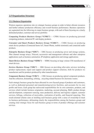 21Wistron Corporation 2017 Annual Report translation
CompanyIntroduction
22.5 Organization Structure
2.5.1 Business Organization
Wistron organizes operations into six strategic business groups in order to better allocate resources
and further enhance production efficiency and overall business performance. Business operations
are segmented into the following six major business groups, with each of them focusing on a clearly
delineated product, customer and service portfolio:
Computing Products Business Group (“CPBG”) — CPBG focuses on producing personal
computing products, industrial PC and display products.
Consumer and Smart Products Business Group (“CSBG”) — CSBG focuses on producing
smart device products (Connected home IoT, Smart Phone, mobile terminals) and connected audio
products.
Enterprise Business Group (“EBG”) — EBG focuses on producing server and storage systems,
fiber channel storage arrays, Telecom, accessories and management software and other enterprise
applications such as business automation, IP telephony application and storage applications.
Smart Devices Business Group (“SDBG”) — SDBG focusing on large volume CM manufacture of
smart devices.
Services Business Group (“SBG”) — SBG focuses on providing after-sales services including
product replacement, repair and support and product support solutions, both for products we
manufacture and for products produced by other manufacturers.
Component Business Group (“CBG”) — CBG focuses on producing optical component products.
And the collection, dismantling, refining…recycling related business for electronic wastes.
Each strategic business group has been allocated its own focused group of products and customers,
as well as dedicated personnel and manufacturing/service facilities, and accounts for its own
profits and losses. Each group has end-to-end responsibilities for its own customers, products, and
services which include business origination, marketing, account planning, R&D, product design
and development, component sourcing, mass production, delivery and logistics support, customer
services, billings, collection of receivables, realization of profits, and financial reporting. This
result-oriented scheme aims at instilling each business group with a sense of ownership to track
its business performance, delineating clearly the responsibilities among the business groups and
creating clear strategic focus for each business group in terms of product offerings and customer
services.
 