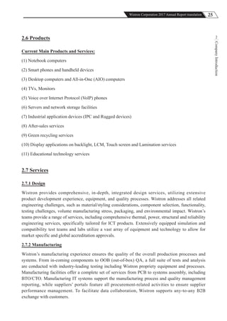 25Wistron Corporation 2017 Annual Report translation
CompanyIntroduction
22.6 Products
Current Main Products and Services:
(1) Notebook computers
(2) Smart phones and handheld devices
(3) Desktop computers and All-in-One (AIO) computers
(4) TVs, Monitors
(5) Voice over Internet Protocol (VoIP) phones
(6) Servers and network storage facilities
(7) Industrial application devices (IPC and Rugged devices)
(8) After-sales services
(9) Green recycling services
(10) Display applications on backlight, LCM, Touch screen and Lamination services
(11) Educational technology services
2.7 Services
2.7.1 Design
Wistron provides comprehensive, in-depth, integrated design services, utilizing extensive
product development experience, equipment, and quality processes. Wistron addresses all related
engineering challenges, such as material/styling considerations, component selection, functionality,
testing challenges, volume manufacturing stress, packaging, and environmental impact. Wistron’s
teams provide a range of services, including comprehensive thermal, power, structural and reliability
engineering services, specifically tailored for ICT products. Extensively equipped simulation and
compatibility test teams and labs utilize a vast array of equipment and technology to allow for
market specific and global accreditation approvals.
2.7.2 Manufacturing
Wistron’s manufacturing experience ensures the quality of the overall production processes and
systems. From in-coming components to OOB (out-of-box) QA, a full suite of tests and analysis
are conducted with industry-leading testing including Wistron propriety equipment and processes.
Manufacturing facilities offer a complete set of services from PCB to systems assembly, including
BTO/CTO. Manufacturing IT systems support the manufacturing process and quality management
reporting, while suppliers’ portals feature all procurement-related activities to ensure supplier
performance management. To facilitate data collaboration, Wistron supports any-to-any B2B
exchange with customers.
 