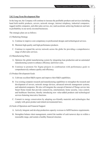 27Wistron Corporation 2017 Annual Report translation
CompanyIntroduction
22.8.2 Long-Term Development Plan
In the long run, the Company will continue to increase the profitable products and services (including
hand held mobile products, servers, network storage, internet telephony, industrial computers,
rugged mobile computers, and after-sales service, etc.) and accelerate achieving breakeven and turn
to profitability in our newly invested businesses.
The strategic plans are as follows:
(1) Marketing Strategy
A. Continue to improve core competency in professional designs and technological services.
B. Maintain high-quality and high-performance products.
C. Continue to expand the service network across the globe for providing a comprehensive
range of after-sales services.
(2) Manufacturing Policy
A. Optimize the global manufacturing system by integrating lean production and an automated
manufacturing system to enhance efficiency and lower costs.
B. Continue to promote Six Sigma projects in combination with performance goals to
comprehensively enhance quality and efficiency.
(3) Product Development Goals
A. Cultivate excellent R&D experts and improve their R&D capabilities.
B. Use existing computer research and manufacturing capabilities to strengthen the research and
development of servers, network storage devices, advanced network management systems,
and industrial computers. We also will integrate the concept of Internet of Things service into
Smart Home trends that provide connectivity, entertainment, home security, voice control,
and healthcare functions, thereby introducing new value-added products and technological
services featuring innovative functions.
C. Commit to energy conservation by adopting eco-friendly materials and technologies that
comply with green product and related environmental laws.
(4) Scale of Operation and Financial Support
A. Actively integrate and develop production capacity overseas to fulfill business requirements.
B. Strengthen balance sheet management, control the number of cash turnover days to within a
reasonable range, and sustain a healthy financial structure.
 