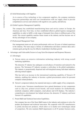 30 Wistron Corporation 2017 Annual Report translation
CompanyIntroduction
2 (5) Solid Relationships with Suppliers
As to sources of key technology or key component suppliers, the company maintains
long-term partnerships and total cost considerations with our supply chain to provide
comprehensive services and solutions with regards to cost, quality, and delivery.
(6) Global Logistics Management Capability
The company has established manufacturing bases and service centers in Europe, the
Americas and Asia. Over time, we have established effective global logistics management
capabilities in order to fulfill a wide range of demands from clients in different parts of the
world. This crucial capability matches future trends in the industry and has become one of
the key advantages of our company.
(7) Professional Management Team
Our management teams are all senior professionals with over 20 years of related experience
in the industry. The team enjoys a history of collaboration and shares common ideas and a
common goal, paving the way for effective leadership to facilitate growth.
4. Advantages and Unfavorable Factors to Long-Term Development and Response Measures
(1) Advantages
A. Taiwan enjoys an extensive information technology industry with strong overall
marketing capabilities.
The domestic IT industry has undergone several phases of transition and matured in the
process. The Taiwanese IT industry occupies a solid place in the global marketplace.
The industry is proportionally dispersed and well-integrated among individual industries
allowing mutual support.
This has led to an increase in the international marketing capability of Taiwan’s IT
industry, enabling this industry to become a global procurement center for personal
computer related products.
B. Taiwan’s component industry has matured and enjoys a stable supply of key components.
In recent years, Taiwanese manufacturers have gained dominance in key components
such as chip sets, printed circuit boards, and touch modules for motherboards,
notebook computers, tablet computers, smart phones and LCD displays. The industry’s
comprehensive development has helped advance the domestic IT industry and boost
Taiwan’s IT capabilities.
C. Potent R&D and Technical Innovation Capabilities.
Our company has one of the finest R&D teams in the industry and continues to strive for
product development and technical innovation. We cooperate with CPU manufacturers
to jointly develop new products, which allow us to market new technologies ahead
of competitors. We also maintain R&D departments in all IT product business units,
 