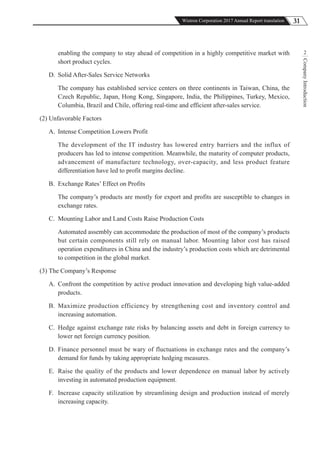 31Wistron Corporation 2017 Annual Report translation
CompanyIntroduction
2enabling the company to stay ahead of competition in a highly competitive market with
short product cycles.
D. Solid After-Sales Service Networks
The company has established service centers on three continents in Taiwan, China, the
Czech Republic, Japan, Hong Kong, Singapore, India, the Philippines, Turkey, Mexico,
Columbia, Brazil and Chile, offering real-time and efficient after-sales service.
(2) Unfavorable Factors
A. Intense Competition Lowers Profit
The development of the IT industry has lowered entry barriers and the influx of
producers has led to intense competition. Meanwhile, the maturity of computer products,
advancement of manufacture technology, over-capacity, and less product feature
differentiation have led to profit margins decline.
B. Exchange Rates’ Effect on Profits
The company’s products are mostly for export and profits are susceptible to changes in
exchange rates.
C. Mounting Labor and Land Costs Raise Production Costs
Automated assembly can accommodate the production of most of the company’s products
but certain components still rely on manual labor. Mounting labor cost has raised
operation expenditures in China and the industry’s production costs which are detrimental
to competition in the global market.
(3) The Company’s Response
A. Confront the competition by active product innovation and developing high value-added
products.
B. Maximize production efficiency by strengthening cost and inventory control and
increasing automation.
C. Hedge against exchange rate risks by balancing assets and debt in foreign currency to
lower net foreign currency position.
D. Finance personnel must be wary of fluctuations in exchange rates and the company’s
demand for funds by taking appropriate hedging measures.
E. Raise the quality of the products and lower dependence on manual labor by actively
investing in automated production equipment.
F. Increase capacity utilization by streamlining design and production instead of merely
increasing capacity.
 