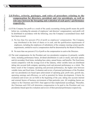46 Wistron Corporation 2017 Annual Report translation
CompanyIntroduction
2 2.11 Policy, criteria, packages, and rules of procedure relating to the
compensation for directors, president and vice presidents, as well as
relevance between the foregoing and evaluation of each party’s performance
respectively:
(1) If the Company has profit as a result of the yearly accounting closing (profit means the profit
before tax, excluding the amounts of employees’ and directors’ compensation), such profit will
be distributed in accordance with the following, once the Company’s accumulated losses shall
have been covered.
A. No less than five percent (5%) of profit as employees’ compensation. The Company
may distributed in the form of shares or in cash, and the qualification requirements of
employees, including the employees of subsidiaries of the company meeting certain specific
requirements, entitled to receive compensation shall be determined by the Board of Directors.
B. No more than one percent (1%) of profit as the compensation in cash to the Directors.
(2) The total compensation for the President and vice president(s) comprises (i) primarily variable
items, including performance bonus, dividend (distribution in cash or stock), and stock option;
and (ii) secondary fixed items, including base salary, annual bonus, and benefits. The fixed items
remain competitive with the average level of the industry, while variable items are distributed
taking into account both company operating result and personal performance as a whole. The
better result of the Company operating and personal performance, the higher ratio between
variable items and fixed items. Evaluation and review of personal performance of the President
and vice president(s) are based upon achievement of operating goal, profit ratio, growth rate,
operating earnings and efficiency, as well as potential for future development. Criteria for
evaluation and review are set forth in the beginning of the year, taking into account internal
and external factors of business environment of that particular year. All weighting factors are
subject to the Chairman and CEO’s final approval then implemented accordingly. Thereafter,
the Chairman and CEO will determine compensation to be paid to the President and vice
president(s) based upon his evaluation and review of their personal performance respectively.
 