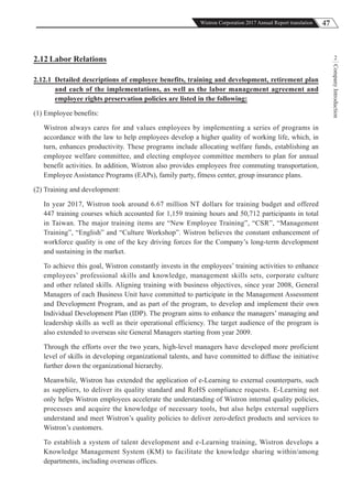 47Wistron Corporation 2017 Annual Report translation
CompanyIntroduction
22.12 Labor Relations
2.12.1 Detailed descriptions of employee benefits, training and development, retirement plan
and each of the implementations, as well as the labor management agreement and
employee rights preservation policies are listed in the following:
(1) Employee benefits:
Wistron always cares for and values employees by implementing a series of programs in
accordance with the law to help employees develop a higher quality of working life, which, in
turn, enhances productivity. These programs include allocating welfare funds, establishing an
employee welfare committee, and electing employee committee members to plan for annual
benefit activities. In addition, Wistron also provides employees free commuting transportation,
Employee Assistance Programs (EAPs), family party, fitness center, group insurance plans.
(2) Training and development:
In year 2017, Wistron took around 6.67 million NT dollars for training budget and offered
447 training courses which accounted for 1,159 training hours and 50,712 participants in total
in Taiwan. The major training items are “New Employee Training”, “CSR”, “Management
Training”, “English” and “Culture Workshop”. Wistron believes the constant enhancement of
workforce quality is one of the key driving forces for the Company’s long-term development
and sustaining in the market.
To achieve this goal, Wistron constantly invests in the employees’ training activities to enhance
employees’ professional skills and knowledge, management skills sets, corporate culture
and other related skills. Aligning training with business objectives, since year 2008, General
Managers of each Business Unit have committed to participate in the Management Assessment
and Development Program, and as part of the program, to develop and implement their own
Individual Development Plan (IDP). The program aims to enhance the managers’ managing and
leadership skills as well as their operational efficiency. The target audience of the program is
also extended to overseas site General Managers starting from year 2009.
Through the efforts over the two years, high-level managers have developed more proficient
level of skills in developing organizational talents, and have committed to diffuse the initiative
further down the organizational hierarchy.
Meanwhile, Wistron has extended the application of e-Learning to external counterparts, such
as suppliers, to deliver its quality standard and RoHS compliance requests. E-Learning not
only helps Wistron employees accelerate the understanding of Wistron internal quality policies,
processes and acquire the knowledge of necessary tools, but also helps external suppliers
understand and meet Wistron’s quality policies to deliver zero-defect products and services to
Wistron’s customers.
To establish a system of talent development and e-Learning training, Wistron develops a
Knowledge Management System (KM) to facilitate the knowledge sharing within/among
departments, including overseas offices.
 