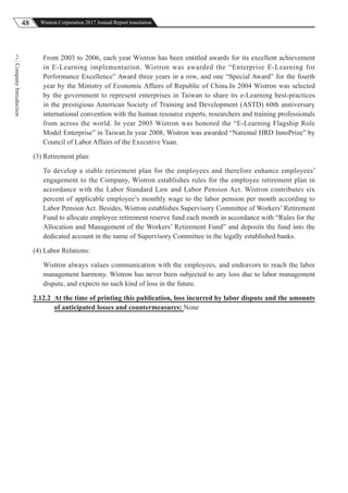 48 Wistron Corporation 2017 Annual Report translation
CompanyIntroduction
2 From 2003 to 2006, each year Wistron has been entitled awards for its excellent achievement
in E-Learning implementation. Wistron was awarded the “Enterprise E-Learning for
Performance Excellence” Award three years in a row, and one “Special Award” for the fourth
year by the Ministry of Economic Affairs of Republic of China.In 2004 Wistron was selected
by the government to represent enterprises in Taiwan to share its e-Learning best-practices
in the prestigious American Society of Training and Development (ASTD) 60th anniversary
international convention with the human resource experts, researchers and training professionals
from across the world. In year 2005 Wistron was honored the “E-Learning Flagship Role
Model Enterprise” in Taiwan.In year 2008, Wistron was awarded “National HRD InnoPrize” by
Council of Labor Affairs of the Executive Yuan.
(3) Retirement plan:
To develop a stable retirement plan for the employees and therefore enhance employees’
engagement to the Company, Wistron establishes rules for the employee retirement plan in
accordance with the Labor Standard Law and Labor Pension Act. Wistron contributes six
percent of applicable employee’s monthly wage to the labor pension per month according to
Labor Pension Act. Besides, Wistron establishes Supervisory Committee of Workers’ Retirement
Fund to allocate employee retirement reserve fund each month in accordance with “Rules for the
Allocation and Management of the Workers’ Retirement Fund” and deposits the fund into the
dedicated account in the name of Supervisory Committee in the legally established banks.
(4) Labor Relations:
Wistron always values communication with the employees, and endeavors to reach the labor
management harmony. Wistron has never been subjected to any loss due to labor management
dispute, and expects no such kind of loss in the future.
2.12.2 At the time of printing this publication, loss incurred by labor dispute and the amounts
of anticipated losses and countermeasures: None
 