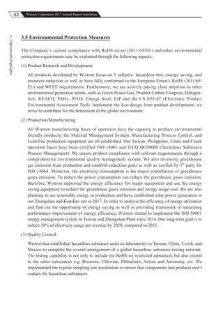 52 Wistron Corporation 2017 Annual Report translation
OperationalHighlights
3 3.5 Environmental Protection Measures
The Company’s current compliance with RoHS recast (2011/65/EU) and other environmental
protection requirements may be explained through the following aspects:
(1) Product Research and Development:
All products developed by Wistron focus on 3 subjects- hazardous free, energy saving, and
resources reduction as well as have fully conformed to the European Union’s RoHS (2011/65/
EU) and WEEE requirements. Furthermore, we are actively paying close attention to other
environmental protection trends, such as Green House Gas, Product Carbon Footprint, Halogen-
free, REACH, PAHs, PFOS, Energy Start, ErP and the US EPEAT (Electronic Product
Environmental Assessment Tool). Implement the Eco-design from product development; we
strive to contribute for the betterment of the global environment.
(2) Production/Manufacturing:
All Wistron manufacturing bases of operation have the capacity to produce environmental
friendly products; the Material Management System, Manufacturing Process Control, and
Lead-free production equipment are all established. Our Taiwan, Philippines, China and Czech
operation bases have been certified ISO 14001 and IECQ QC08000 (Hazardous Substance
Process Management). We ensure product compliance with relevant requirements through a
comprehensive environmental quality management system. We also inventory greenhouse
gas emission from production and establish reduction goals as well as verified by 3rd
party for
ISO 14064. Moreover, the electricity consumption is the major contribution of greenhouse
gases emission. To reduce the power consumption can reduce the greenhouse gases emission;
therefore, Wistron improved the energy efficiency for major equipment and use the energy
saving equipment to reduce the greenhouse gases emission and energy usage cost. We are also
planning to use renewable energy in production and have established solar power generation in
our Zhongshan and Kunshan site in 2017. In order to analysis the efficiency of energy utilization
and find out the opportunity of energy saving as well as providing framework of sustaining
performance improvement of energy efficiency, Wistron started to implement the ISO 50001
energy management system in Taiwan and Zhongshan Plant since 2014. Our long-term goal is to
reduce 10% of electricity usage per revenue by 2020, compared to 2015.
(3) Quality Control:
Wistron has established hazardous substance analysis laboratories in Taiwan, China, Czech, and
Mexico to complete the overall arrangement of a global hazardous substance testing network.
The testing capability is not only to include the RoHS six restricted substances but also extend
to the other substances e.g. Bromine, Chlorine, Phthalates, Arsine and Antimony, etc. We
implemented the regular sampling test mechanism to ensure that components and products don’t
contain the hazardous substances.
 