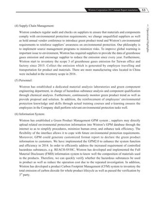 53Wistron Corporation 2017 Annual Report translation
OperationalHighlights
3(4) Supply Chain Management:
Wistron conducts regular audit and checks on suppliers to ensure that materials and components
comply with environmental protection requirements; we change unqualified suppliers as well
as hold annual vendor conference to introduce green product trend and Wistron’s environmental
requirements to reinforce suppliers’ awareness on environmental protection. Our philosophy is
to implement source management programs to minimize risks. To improve global warming is
important issue to environment, Wistron has required suppliers to provide the data of greenhouse
gases emission and encourage supplier to reduce the emission since every year. Furthermore,
Wistron start to inventory the scope 3 of greenhouse gases emission for Taiwan office and
factory since 2015. Collect the emission which is generated by employee travelling and
transportation for product and materials. There are more manufacturing sites located in China
were included in the inventory scope in 2016 .
(5) Personnel:
Wistron has established a dedicated material analysis laboratories and green component
engineering department, in charge of hazardous substance analysis and component qualification
through chemical analysis. Furthermore, continuously monitor green product trend as well as
provide proposal and solution. In addition, the reinforcement of employees’ environmental
protection knowledge and skills through actual training courses and e-learning ensures the
employees in the Company shall perform relevant environmental protection tasks well.
(6) Information System:
Wistron has established a Green Product Management GPM system ; suppliers may directly
upload related environmental protection information into Wistron’s GPM database through the
internet so as to simplify procedures, minimize human error, and enhance task efficiency. The
flexibility of the interface allows it to cope with future environmental protection requirements.
Moreover, GPM could generate customized format report to declare the green product
information to customers. We have implemented the GPM2.0 to enhance the system function
and efficiency in 2014. In order to efficiently address the increased requirement of controlled
hazardous substances, e.g. REACH-SVHC, Wistron has developed and implemented the Full
Material Disclosure (FMD) information system to know well the composition of materials used
in the products. Therefore, we can quickly verify whether the hazardous substances be used
in product as well as reduce the operation cost due to the repeated investigation. In addition,
Wistron has developed a product Carbon Footprint Management (CFM) system to inventory the
total emission of carbon dioxide for whole product lifecycle as well as passed the verification by
3rd
party.
 
