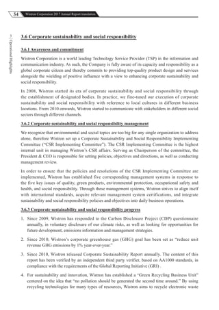 54 Wistron Corporation 2017 Annual Report translation
OperationalHighlights
3 3.6 Corporate sustainability and social responsibility
3.6.1 Awareness and commitment
Wistron Corporation is a world leading Technology Service Provider (TSP) in the information and
communication industry. As such, the Company is fully aware of its capacity and responsibility as a
global corporate citizen and thereby commits to providing top-quality product design and services
alongside the wielding of positive influence with a view to enhancing corporate sustainability and
social responsibility.
In 2008, Wistron started its era of corporate sustainability and social responsibility through
the establishment of designated bodies. In practice, we fine-tuned our execution of corporate
sustainability and social responsibility with reference to local cultures in different business
locations. From 2010 onwards, Wistron started to communicate with stakeholders in different social
sectors through different channels.
3.6.2 Corporate sustainability and social responsibility management
We recognize that environmental and social topics are too big for any single organization to address
alone, therefore Wistron set up a Corporate Sustainability and Social Responsibility Implementing
Committee (“CSR Implementing Committee”). The CSR Implementing Committee is the highest
internal unit in managing Wistron’s CSR affairs. Serving as Chairperson of the committee, the
President & CEO is responsible for setting policies, objectives and directions, as well as conducting
management review.
In order to ensure that the policies and resolutions of the CSR Implementing Committee are
implemented, Wistron has established five corresponding management systems in response to
the five key issues of quality, green products, environmental protection, occupational safety and
health, and social responsibility. Through these management systems, Wistron strives to align itself
with international standards, acquire relevant management system certifications, and integrate
sustainability and social responsibility policies and objectives into daily business operations.
3.6.3 Corporate sustainability and social responsibility progress
1. Since 2009, Wistron has responded to the Carbon Disclosure Project (CDP) questionnaire
annually, in voluntary disclosure of our climate risks, as well as looking for opportunities for
future development, emissions information and management strategies.
2. Since 2010, Wistron’s corporate greenhouse gas (GHG) goal has been set as “reduce unit
revenue GHG emissions by 1% year-over-year.”
3. Since 2010, Wistron released Corporate Sustainability Report annually. The content of this
report has been verified by an independent third party verifier, based on AA1000 standards, in
compliance with the requirements of the Global Reporting Initiative (GRI) .
4. For sustainability and innovation, Wistron has established a “Green Recycling Business Unit”
centered on the idea that “no pollution should be generated the second time around.” By using
recycling technologies for many types of resources, Wistron aims to recycle electronic waste
 