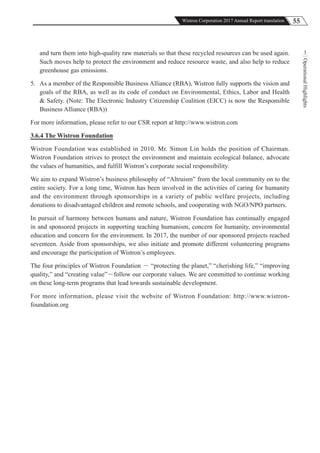 55Wistron Corporation 2017 Annual Report translation
OperationalHighlights
3and turn them into high-quality raw materials so that these recycled resources can be used again.
Such moves help to protect the environment and reduce resource waste, and also help to reduce
greenhouse gas emissions.
5. As a member of the Responsible Business Alliance (RBA), Wistron fully supports the vision and
goals of the RBA, as well as its code of conduct on Environmental, Ethics, Labor and Health
& Safety. (Note: The Electronic Industry Citizenship Coalition (EICC) is now the Responsible
Business Alliance (RBA))
For more information, please refer to our CSR report at http://www.wistron.com
3.6.4 The Wistron Foundation
Wistron Foundation was established in 2010. Mr. Simon Lin holds the position of Chairman.
Wistron Foundation strives to protect the environment and maintain ecological balance, advocate
the values of humanities, and fulfill Wistron’s corporate social responsibility.
We aim to expand Wistron’s business philosophy of “Altruism” from the local community on to the
entire society. For a long time, Wistron has been involved in the activities of caring for humanity
and the environment through sponsorships in a variety of public welfare projects, including
donations to disadvantaged children and remote schools, and cooperating with NGO/NPO partners.
In pursuit of harmony between humans and nature, Wistron Foundation has continually engaged
in and sponsored projects in supporting teaching humanism, concern for humanity, environmental
education and concern for the environment. In 2017, the number of our sponsored projects reached
seventeen. Aside from sponsorships, we also initiate and promote different volunteering programs
and encourage the participation of Wistron’s employees.
The four principles of Wistron Foundation － “protecting the planet,” “cherishing life,” “improving
quality,” and “creating value”－follow our corporate values. We are committed to continue working
on these long-term programs that lead towards sustainable development.
For more information, please visit the website of Wistron Foundation: http://www.wistron-
foundation.org
 