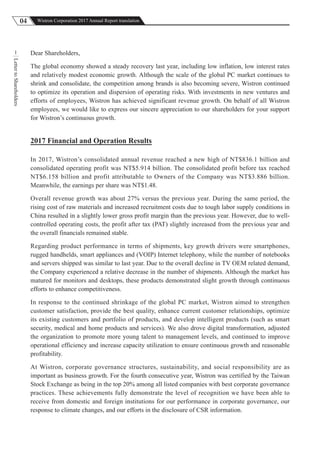04 Wistron Corporation 2017 Annual Report translation
LettertoShareholders
1 Dear Shareholders,
The global economy showed a steady recovery last year, including low inflation, low interest rates
and relatively modest economic growth. Although the scale of the global PC market continues to
shrink and consolidate, the competition among brands is also becoming severe, Wistron continued
to optimize its operation and dispersion of operating risks. With investments in new ventures and
efforts of employees, Wistron has achieved significant revenue growth. On behalf of all Wistron
employees, we would like to express our sincere appreciation to our shareholders for your support
for Wistron’s continuous growth.
2017 Financial and Operation Results
In 2017, Wistron’s consolidated annual revenue reached a new high of NT$836.1 billion and
consolidated operating profit was NT$5.914 billion. The consolidated profit before tax reached
NT$6.158 billion and profit attributable to Owners of the Company was NT$3.886 billion.
Meanwhile, the earnings per share was NT$1.48.
Overall revenue growth was about 27% versus the previous year. During the same period, the
rising cost of raw materials and increased recruitment costs due to tough labor supply conditions in
China resulted in a slightly lower gross profit margin than the previous year. However, due to well-
controlled operating costs, the profit after tax (PAT) slightly increased from the previous year and
the overall financials remained stable.
Regarding product performance in terms of shipments, key growth drivers were smartphones,
rugged handhelds, smart appliances and (VOIP) Internet telephony, while the number of notebooks
and servers shipped was similar to last year. Due to the overall decline in TV OEM related demand,
the Company experienced a relative decrease in the number of shipments. Although the market has
matured for monitors and desktops, these products demonstrated slight growth through continuous
efforts to enhance competitiveness.
In response to the continued shrinkage of the global PC market, Wistron aimed to strengthen
customer satisfaction, provide the best quality, enhance current customer relationships, optimize
its existing customers and portfolio of products, and develop intelligent products (such as smart
security, medical and home products and services). We also drove digital transformation, adjusted
the organization to promote more young talent to management levels, and continued to improve
operational efficiency and increase capacity utilization to ensure continuous growth and reasonable
profitability.
At Wistron, corporate governance structures, sustainability, and social responsibility are as
important as business growth. For the fourth consecutive year, Wistron was certified by the Taiwan
Stock Exchange as being in the top 20% among all listed companies with best corporate governance
practices. These achievements fully demonstrate the level of recognition we have been able to
receive from domestic and foreign institutions for our performance in corporate governance, our
response to climate changes, and our efforts in the disclosure of CSR information.
 