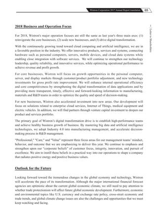 05Wistron Corporation 2017 Annual Report translation
LettertoShareholders
12018 Business and Operation Focus
For 2018, Wistron's major operation focuses are still the same as last year's three main axes: (1)
reinvigorate the core businesses, (2) scale new businesses, and (3) drive digital transformation.
With the continuously growing trend toward cloud computing and artificial intelligence, we are in
a favorable position in the industry. We offer innovative products, services and systems, connecting
hardware such as personal computers, servers, mobile devices, and cloud data systems while
enabling close integration with software services. We will continue to strengthen our technology
leadership, quality reliability, and innovative services, while optimizing operational performance to
achieve revenue and profit growth.
For core businesses, Wistron will focus on growth opportunities in the personal computer,
server, and display markets through customer/product portfolio adjustment, and new technology
investments for gross profit rate improvement. We will enhance internal operational efficiency
and core competitiveness by strengthening the digital transformation of data applications and by
providing more transparent, timely, effective and forward-looking information to manufacturing,
materials and R&D teams in order to optimize the quality and speed of decision-making.
For new businesses, Wistron also accelerated investment into new areas. Our development will
focus on solutions related to enterprise cloud services, Internet of Things, medical equipment and
electric vehicles. In addition, we will find partners through venture capital investment to deepen our
product and services portfolio.
The primary goal of Wistron’s digital transformation drive is to establish high-performance teams
and achieve healthy business growth of business. By mastering big data and artificial intelligence
technologies, we adopt Industry 4.0 into manufacturing management, and accelerate decision-
making process in R&D management.
"Professional," "Care," and "Value" represent three focus areas for our management teams’ mindset,
behavior, and outcome that we are emphasizing to deliver this year. We continue to emphasis and
strengthen upon our “corporate beliefs” of customer focus, integrity, innovation, and pursuit of
excellence. We aim to instill these beliefs in a practical way into our operations to shape a company
that radiates positive energy and positive business values.
Outlook for the Future
Looking forward toward the tremendous changes in the global economy and technology, Wistron
will accelerate the pace of its transformation. Although the major international financial forecast
agencies are optimistic about the current global economic climate, we still need to pay attention to
whether trade protectionism will affect future global economic development. Furthermore, economic
and environmental topics like U.S. currency and exchange rate policy, cross-strait economic and
trade trends, and global climate change issues are also the challenges and opportunities that we must
keep watching and facing.
 