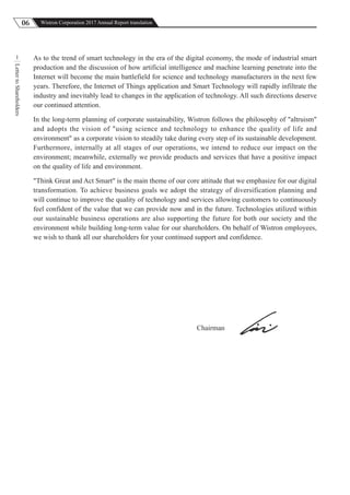 06 Wistron Corporation 2017 Annual Report translation
LettertoShareholders
1 As to the trend of smart technology in the era of the digital economy, the mode of industrial smart
production and the discussion of how artificial intelligence and machine learning penetrate into the
Internet will become the main battlefield for science and technology manufacturers in the next few
years. Therefore, the Internet of Things application and Smart Technology will rapidly infiltrate the
industry and inevitably lead to changes in the application of technology. All such directions deserve
our continued attention.
In the long-term planning of corporate sustainability, Wistron follows the philosophy of "altruism"
and adopts the vision of "using science and technology to enhance the quality of life and
environment" as a corporate vision to steadily take during every step of its sustainable development.
Furthermore, internally at all stages of our operations, we intend to reduce our impact on the
environment; meanwhile, externally we provide products and services that have a positive impact
on the quality of life and environment.
"Think Great and Act Smart" is the main theme of our core attitude that we emphasize for our digital
transformation. To achieve business goals we adopt the strategy of diversification planning and
will continue to improve the quality of technology and services allowing customers to continuously
feel confident of the value that we can provide now and in the future. Technologies utilized within
our sustainable business operations are also supporting the future for both our society and the
environment while building long-term value for our shareholders. On behalf of Wistron employees,
we wish to thank all our shareholders for your continued support and confidence.
Chairman
 