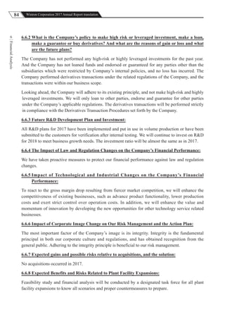 84 Wistron Corporation 2017 Annual Report translation
FinancialAnalysis
6 6.6.2 What is the Company’s policy to make high risk or leveraged investment, make a loan,
make a guarantee or buy derivatives? And what are the reasons of gain or loss and what
are the future plans?
The Company has not performed any high-risk or highly leveraged investments for the past year.
And the Company has not loaned funds and endorsed or guaranteed for any parties other than the
subsidiaries which were restricted by Company’s internal policies, and no loss has incurred. The
Company performed derivatives transactions under the related regulations of the Company, and the
transactions were within our business scope.
Looking ahead, the Company will adhere to its existing principle, and not make high-risk and highly
leveraged investments. We will only loan to other parties, endorse and guarantee for other parties
under the Company’s applicable regulations. The derivatives transactions will be performed strictly
in compliance with the Derivatives Transaction Procedures set forth by the Company.
6.6.3 Future R&D Development Plan and Investment:
All R&D plans for 2017 have been implemented and put in use in volume production or have been
submitted to the customers for verification after internal testing. We will continue to invest on R&D
for 2018 to meet business growth needs. The investment ratio will be almost the same as in 2017.
6.6.4 The Impact of Law and Regulation Changes on the Company’s Financial Performance:
We have taken proactive measures to protect our financial performance against law and regulation
changes.
6.6.5 Impact of Technological and Industrial Changes on the Company’s Financial
Performance:
To react to the gross margin drop resulting from fiercer market competition, we will enhance the
competitiveness of existing businesses, such as advance product functionality, lower production
costs and exert strict control over operation costs. In addition, we will enhance the value and
momentum of innovation by developing the new opportunities for other technology service related
businesses.
6.6.6 Impact of Corporate Image Change on Our Risk Management and the Action Plan:
The most important factor of the Company’s image is its integrity. Integrity is the fundamental
principal in both our corporate culture and regulations, and has obtained recognition from the
general public. Adhering to the integrity principle is beneficial to our risk management.
6.6.7 Expected gains and possible risks relative to acquisitions, and the solution:
No acquisitions occurred in 2017.
6.6.8 Expected Benefits and Risks Related to Plant Facility Expansions:
Feasibility study and financial analysis will be conducted by a designated task force for all plant
facility expansions to know all scenarios and proper countermeasures to prepare.
 