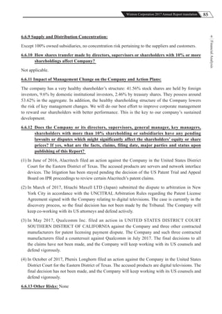 85Wistron Corporation 2017 Annual Report translation
FinancialAnalysis
66.6.9 Supply and Distribution Concentration:
Except 100% owned subsidiaries, no concentration risk pertaining to the suppliers and customers.
6.6.10 How shares transfer made by directors, supervisors or shareholders with 10% or more
shareholdings affect Company?
Not applicable.
6.6.11 Impact of Management Change on the Company and Action Plans:
The company has a very healthy shareholder’s structure: 41.56% stock shares are held by foreign
investors, 9.6% by domestic institutional investors, 2.46% by treasury shares. They possess around
53.62% in the aggregate. In addition, the healthy shareholding structure of the Company lowers
the risk of key management changes. We will do our best effort to improve corporate management
to reward our shareholders with better performance. This is the key to our company’s sustained
development.
6.6.12 Does the Company or its directors, supervisors, general manager, key managers,
shareholders with more than 10% shareholding or subsidiaries have any pending
lawsuits or disputes which might significantly affect the shareholders’ equity or share
prices? If yes, what are the facts, claims, filing date, major parties and status upon
publishing of this Report?
(1) In June of 2016, Alacritech filed an action against the Company in the United States District
Court for the Eastern District of Texas. The accused products are servers and network interface
devices. The litigation has been stayed pending the decision of the US Patent Trial and Appeal
Board on IPR proceedings to review certain Alacritech’s patent claims.
(2) In March of 2017, Hitachi Maxell LTD (Japan) submitted the dispute to arbitration in New
York City in accordance with the UNCITRAL Arbitration Rules regarding the Patent License
Agreement signed with the Company relating to digital televisions. The case is currently in the
discovery process, so the final decision has not been made by the Tribunal. The Company will
keep co-working with its US attorneys and defend actively.
(3) In May 2017, Qualcomm Inc. filed an action in UNITED STATES DISTRICT COURT
SOUTHERN DISTRICT OF CALIFORNIA against the Company and three other contracted
manufacturers for patent licensing payment dispute. The Company and such three contracted
manufacturers filed a countersuit against Qualcomm in July 2017. The final decisions to all
the claims have not been made, and the Company will keep working with its US counsels and
defend vigorously.
(4) In October of 2017, Phenix Longhorn filed an action against the Company in the United States
District Court for the Eastern District of Texas. The accused products are digital televisions. The
final decision has not been made, and the Company will keep working with its US counsels and
defend vigorously.
6.6.13 Other Risks: None
 