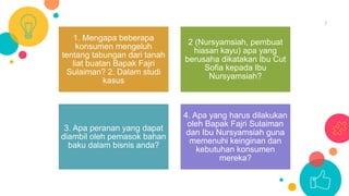 7
1. Mengapa beberapa
konsumen mengeluh
tentang tabungan dari tanah
liat buatan Bapak Fajri
Sulaiman? 2. Dalam studi
kasus
2 (Nursyamsiah, pembuat
hiasan kayu) apa yang
berusaha dikatakan Ibu Cut
Sofia kepada Ibu
Nursyamsiah?
3. Apa peranan yang dapat
diambil oleh pemasok bahan
baku dalam bisnis anda?
4. Apa yang harus dilakukan
oleh Bapak Fajri Sulaiman
dan Ibu Nursyamsiah guna
memenuhi keinginan dan
kebutuhan konsumen
mereka?
 