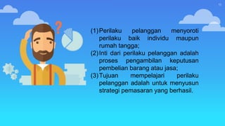 11
(1)Perilaku pelanggan menyoroti
perilaku baik individu maupun
rumah tangga;
(2)Inti dari perilaku pelanggan adalah
proses pengambilan keputusan
pembelian barang atau jasa;
(3)Tujuan mempelajari perilaku
pelanggan adalah untuk menyusun
strategi pemasaran yang berhasil.
 
